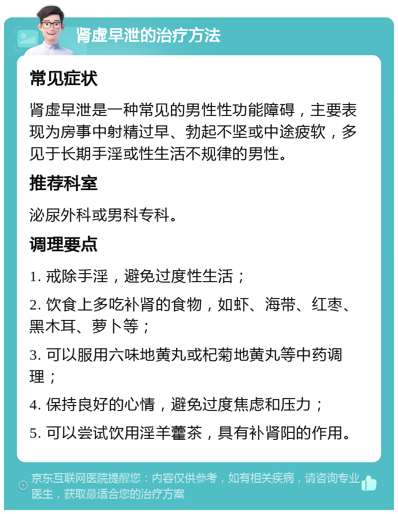 肾虚早泄的治疗方法 常见症状 肾虚早泄是一种常见的男性性功能障碍，主要表现为房事中射精过早、勃起不坚或中途疲软，多见于长期手淫或性生活不规律的男性。 推荐科室 泌尿外科或男科专科。 调理要点 1. 戒除手淫，避免过度性生活； 2. 饮食上多吃补肾的食物，如虾、海带、红枣、黑木耳、萝卜等； 3. 可以服用六味地黄丸或杞菊地黄丸等中药调理； 4. 保持良好的心情，避免过度焦虑和压力； 5. 可以尝试饮用淫羊藿茶，具有补肾阳的作用。