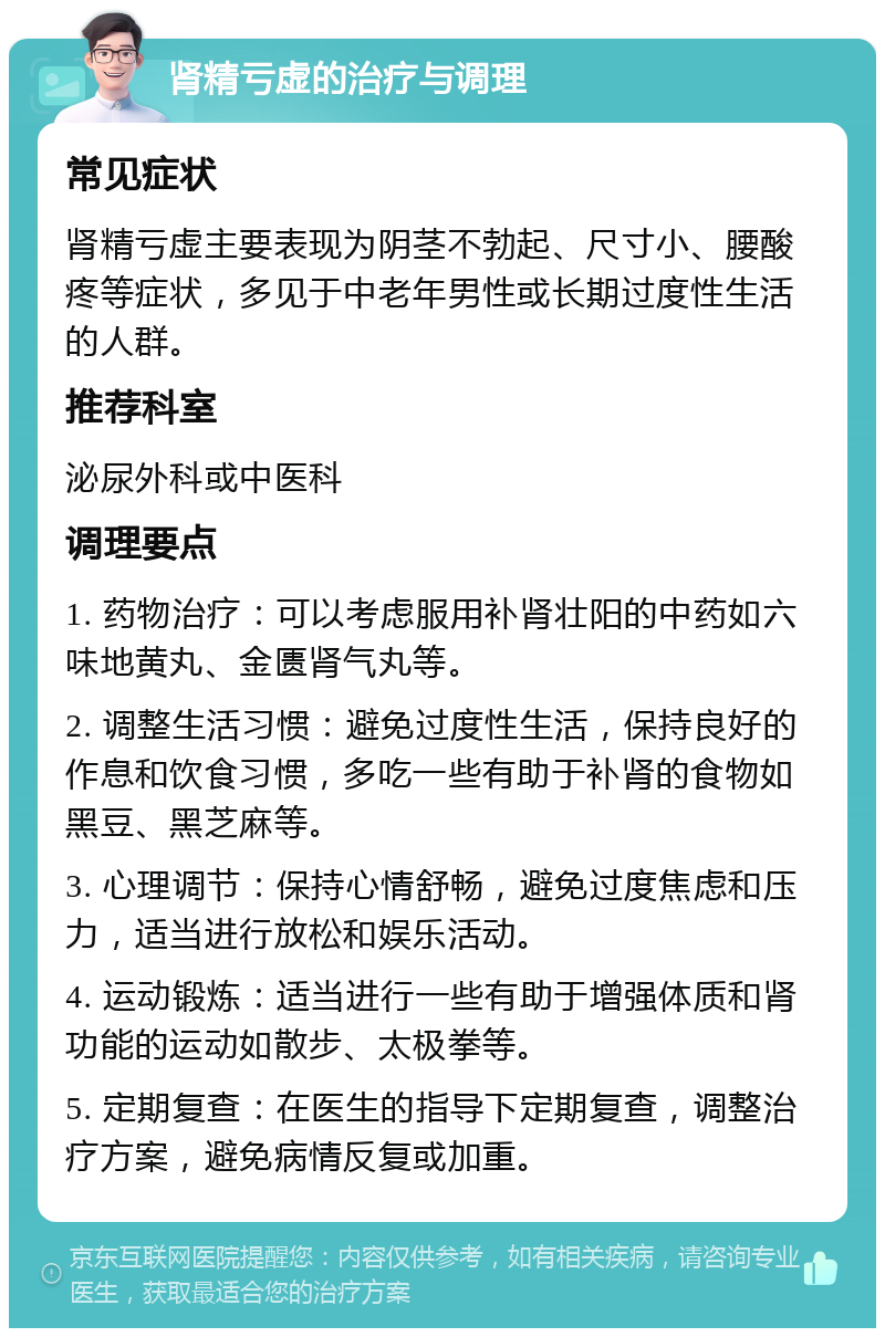 肾精亏虚的治疗与调理 常见症状 肾精亏虚主要表现为阴茎不勃起、尺寸小、腰酸疼等症状，多见于中老年男性或长期过度性生活的人群。 推荐科室 泌尿外科或中医科 调理要点 1. 药物治疗：可以考虑服用补肾壮阳的中药如六味地黄丸、金匮肾气丸等。 2. 调整生活习惯：避免过度性生活，保持良好的作息和饮食习惯，多吃一些有助于补肾的食物如黑豆、黑芝麻等。 3. 心理调节：保持心情舒畅，避免过度焦虑和压力，适当进行放松和娱乐活动。 4. 运动锻炼：适当进行一些有助于增强体质和肾功能的运动如散步、太极拳等。 5. 定期复查：在医生的指导下定期复查，调整治疗方案，避免病情反复或加重。