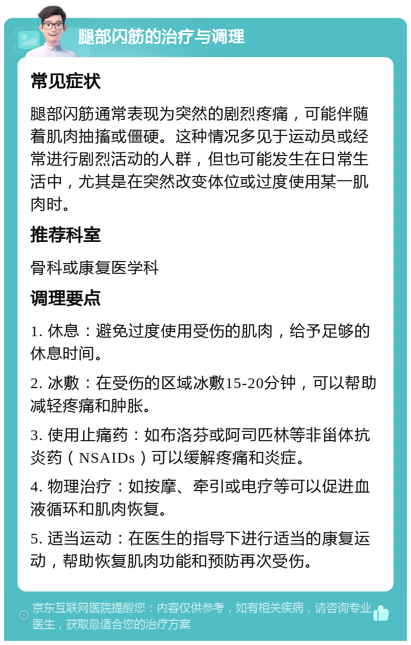 腿部闪筋的治疗与调理 常见症状 腿部闪筋通常表现为突然的剧烈疼痛，可能伴随着肌肉抽搐或僵硬。这种情况多见于运动员或经常进行剧烈活动的人群，但也可能发生在日常生活中，尤其是在突然改变体位或过度使用某一肌肉时。 推荐科室 骨科或康复医学科 调理要点 1. 休息：避免过度使用受伤的肌肉，给予足够的休息时间。 2. 冰敷：在受伤的区域冰敷15-20分钟，可以帮助减轻疼痛和肿胀。 3. 使用止痛药：如布洛芬或阿司匹林等非甾体抗炎药（NSAIDs）可以缓解疼痛和炎症。 4. 物理治疗：如按摩、牵引或电疗等可以促进血液循环和肌肉恢复。 5. 适当运动：在医生的指导下进行适当的康复运动，帮助恢复肌肉功能和预防再次受伤。