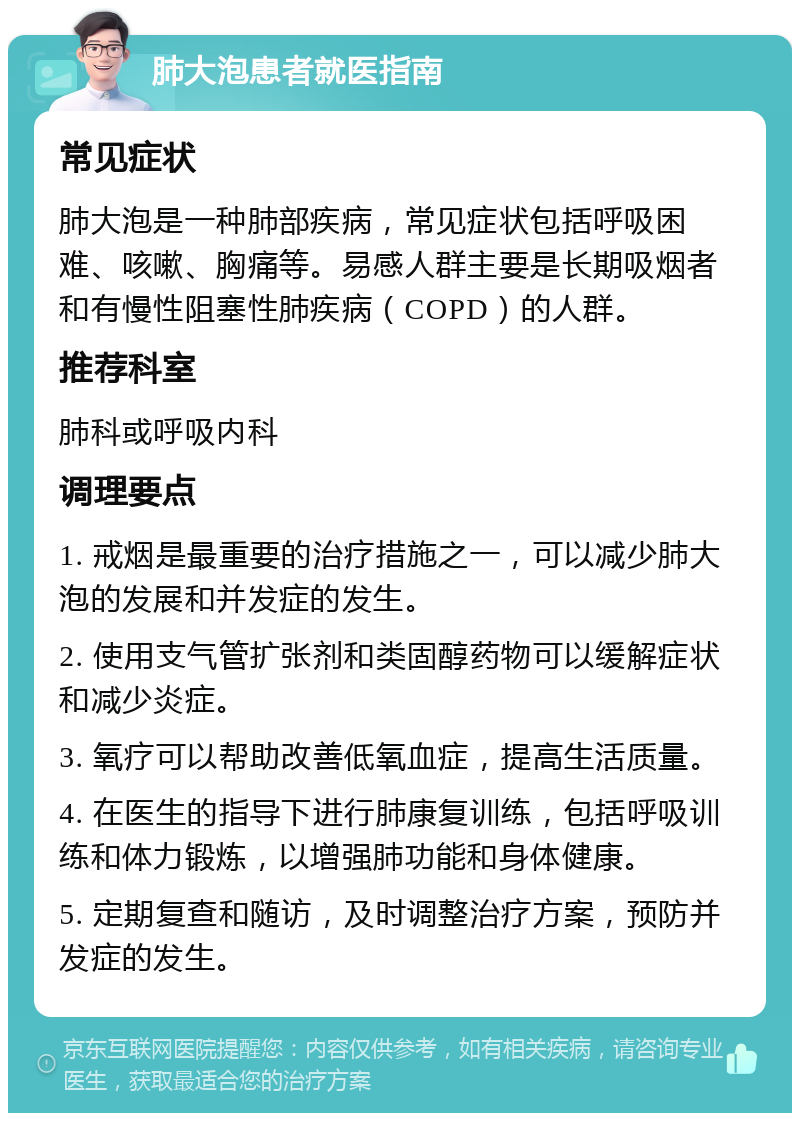 肺大泡患者就医指南 常见症状 肺大泡是一种肺部疾病，常见症状包括呼吸困难、咳嗽、胸痛等。易感人群主要是长期吸烟者和有慢性阻塞性肺疾病（COPD）的人群。 推荐科室 肺科或呼吸内科 调理要点 1. 戒烟是最重要的治疗措施之一，可以减少肺大泡的发展和并发症的发生。 2. 使用支气管扩张剂和类固醇药物可以缓解症状和减少炎症。 3. 氧疗可以帮助改善低氧血症，提高生活质量。 4. 在医生的指导下进行肺康复训练，包括呼吸训练和体力锻炼，以增强肺功能和身体健康。 5. 定期复查和随访，及时调整治疗方案，预防并发症的发生。