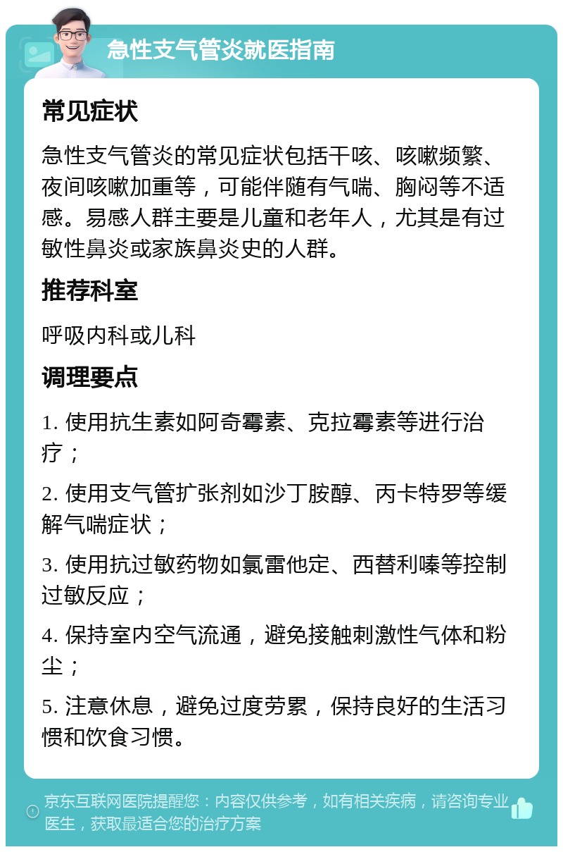 急性支气管炎就医指南 常见症状 急性支气管炎的常见症状包括干咳、咳嗽频繁、夜间咳嗽加重等，可能伴随有气喘、胸闷等不适感。易感人群主要是儿童和老年人，尤其是有过敏性鼻炎或家族鼻炎史的人群。 推荐科室 呼吸内科或儿科 调理要点 1. 使用抗生素如阿奇霉素、克拉霉素等进行治疗； 2. 使用支气管扩张剂如沙丁胺醇、丙卡特罗等缓解气喘症状； 3. 使用抗过敏药物如氯雷他定、西替利嗪等控制过敏反应； 4. 保持室内空气流通，避免接触刺激性气体和粉尘； 5. 注意休息，避免过度劳累，保持良好的生活习惯和饮食习惯。