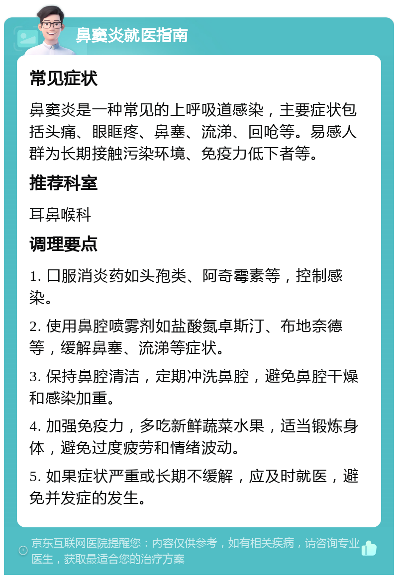 鼻窦炎就医指南 常见症状 鼻窦炎是一种常见的上呼吸道感染，主要症状包括头痛、眼眶疼、鼻塞、流涕、回呛等。易感人群为长期接触污染环境、免疫力低下者等。 推荐科室 耳鼻喉科 调理要点 1. 口服消炎药如头孢类、阿奇霉素等，控制感染。 2. 使用鼻腔喷雾剂如盐酸氮卓斯汀、布地奈德等，缓解鼻塞、流涕等症状。 3. 保持鼻腔清洁，定期冲洗鼻腔，避免鼻腔干燥和感染加重。 4. 加强免疫力，多吃新鲜蔬菜水果，适当锻炼身体，避免过度疲劳和情绪波动。 5. 如果症状严重或长期不缓解，应及时就医，避免并发症的发生。