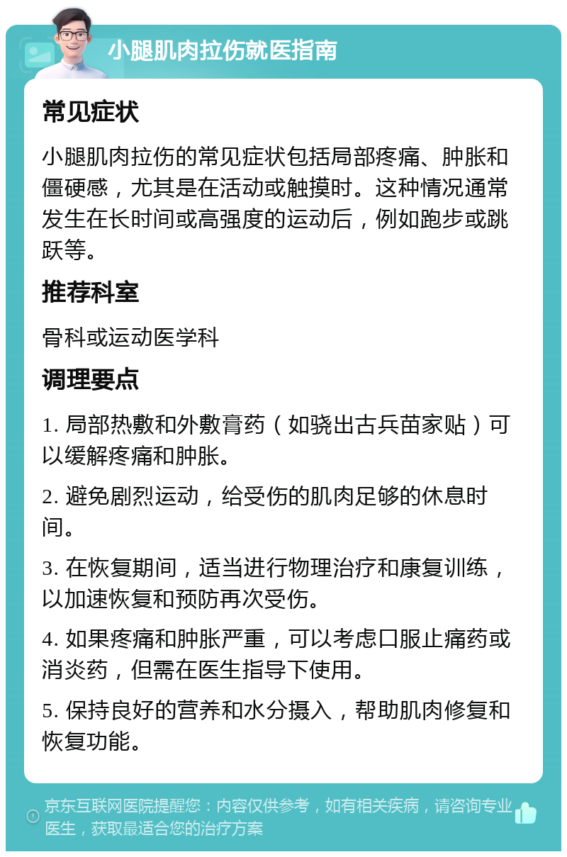 小腿肌肉拉伤就医指南 常见症状 小腿肌肉拉伤的常见症状包括局部疼痛、肿胀和僵硬感，尤其是在活动或触摸时。这种情况通常发生在长时间或高强度的运动后，例如跑步或跳跃等。 推荐科室 骨科或运动医学科 调理要点 1. 局部热敷和外敷膏药（如骁出古兵苗家贴）可以缓解疼痛和肿胀。 2. 避免剧烈运动，给受伤的肌肉足够的休息时间。 3. 在恢复期间，适当进行物理治疗和康复训练，以加速恢复和预防再次受伤。 4. 如果疼痛和肿胀严重，可以考虑口服止痛药或消炎药，但需在医生指导下使用。 5. 保持良好的营养和水分摄入，帮助肌肉修复和恢复功能。