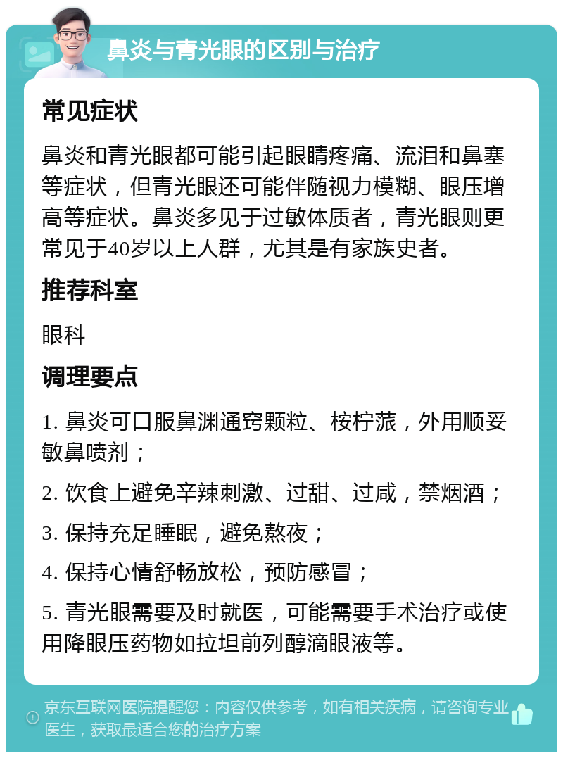 鼻炎与青光眼的区别与治疗 常见症状 鼻炎和青光眼都可能引起眼睛疼痛、流泪和鼻塞等症状，但青光眼还可能伴随视力模糊、眼压增高等症状。鼻炎多见于过敏体质者，青光眼则更常见于40岁以上人群，尤其是有家族史者。 推荐科室 眼科 调理要点 1. 鼻炎可口服鼻渊通窍颗粒、桉柠蒎，外用顺妥敏鼻喷剂； 2. 饮食上避免辛辣刺激、过甜、过咸，禁烟酒； 3. 保持充足睡眠，避免熬夜； 4. 保持心情舒畅放松，预防感冒； 5. 青光眼需要及时就医，可能需要手术治疗或使用降眼压药物如拉坦前列醇滴眼液等。