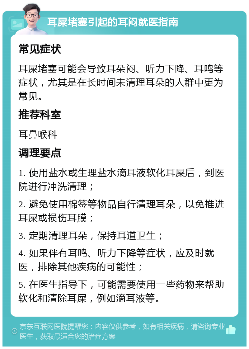 耳屎堵塞引起的耳闷就医指南 常见症状 耳屎堵塞可能会导致耳朵闷、听力下降、耳鸣等症状，尤其是在长时间未清理耳朵的人群中更为常见。 推荐科室 耳鼻喉科 调理要点 1. 使用盐水或生理盐水滴耳液软化耳屎后，到医院进行冲洗清理； 2. 避免使用棉签等物品自行清理耳朵，以免推进耳屎或损伤耳膜； 3. 定期清理耳朵，保持耳道卫生； 4. 如果伴有耳鸣、听力下降等症状，应及时就医，排除其他疾病的可能性； 5. 在医生指导下，可能需要使用一些药物来帮助软化和清除耳屎，例如滴耳液等。