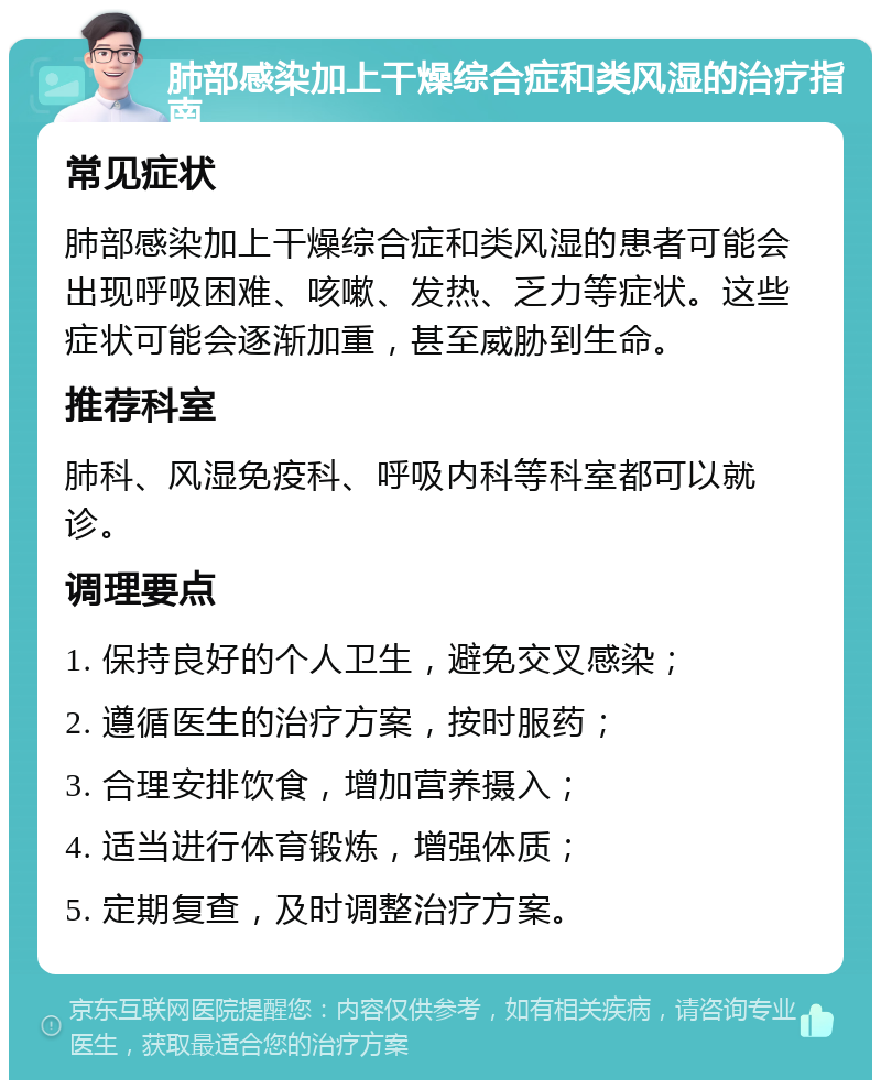 肺部感染加上干燥综合症和类风湿的治疗指南 常见症状 肺部感染加上干燥综合症和类风湿的患者可能会出现呼吸困难、咳嗽、发热、乏力等症状。这些症状可能会逐渐加重，甚至威胁到生命。 推荐科室 肺科、风湿免疫科、呼吸内科等科室都可以就诊。 调理要点 1. 保持良好的个人卫生，避免交叉感染； 2. 遵循医生的治疗方案，按时服药； 3. 合理安排饮食，增加营养摄入； 4. 适当进行体育锻炼，增强体质； 5. 定期复查，及时调整治疗方案。