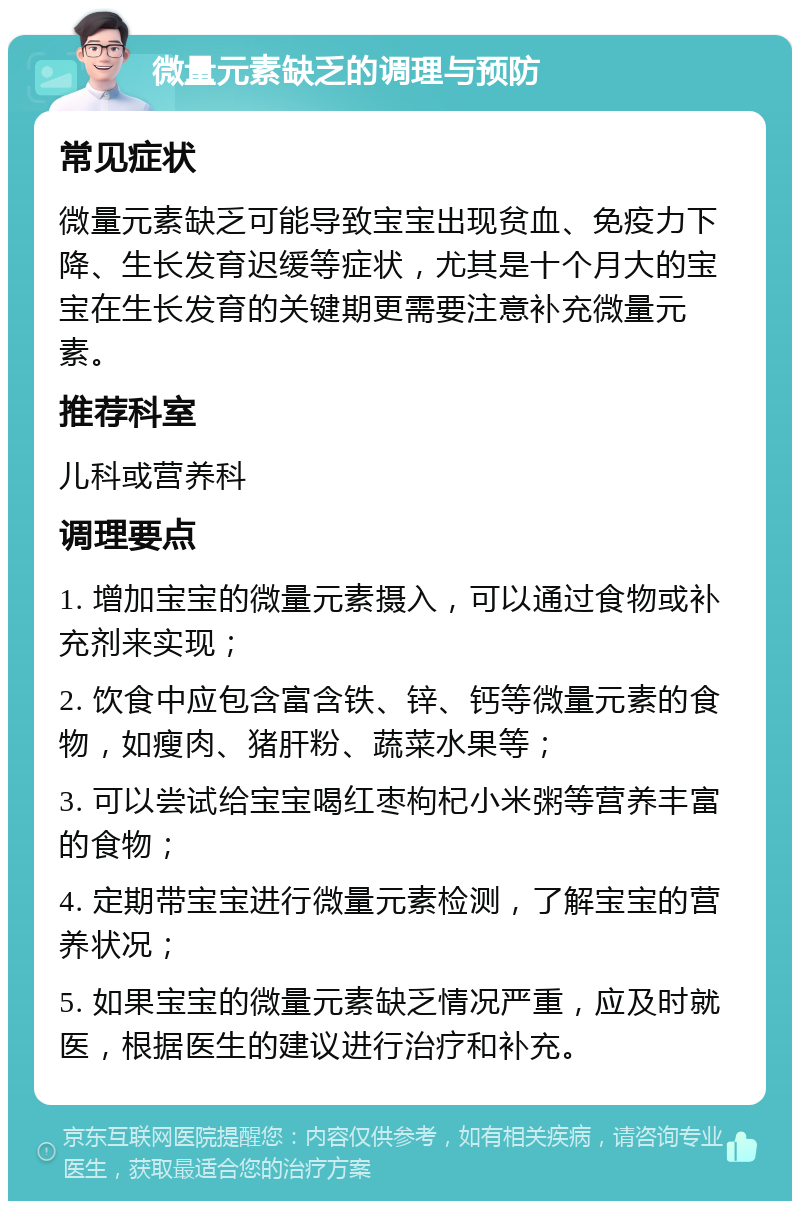 微量元素缺乏的调理与预防 常见症状 微量元素缺乏可能导致宝宝出现贫血、免疫力下降、生长发育迟缓等症状，尤其是十个月大的宝宝在生长发育的关键期更需要注意补充微量元素。 推荐科室 儿科或营养科 调理要点 1. 增加宝宝的微量元素摄入，可以通过食物或补充剂来实现； 2. 饮食中应包含富含铁、锌、钙等微量元素的食物，如瘦肉、猪肝粉、蔬菜水果等； 3. 可以尝试给宝宝喝红枣枸杞小米粥等营养丰富的食物； 4. 定期带宝宝进行微量元素检测，了解宝宝的营养状况； 5. 如果宝宝的微量元素缺乏情况严重，应及时就医，根据医生的建议进行治疗和补充。