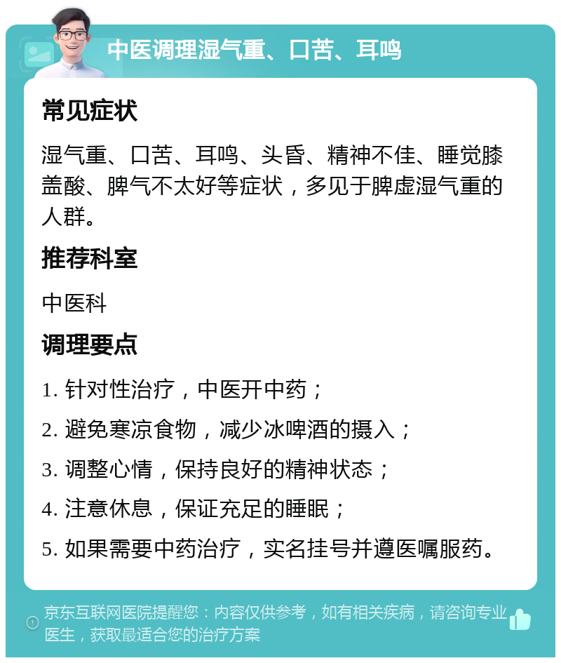 中医调理湿气重、口苦、耳鸣 常见症状 湿气重、口苦、耳鸣、头昏、精神不佳、睡觉膝盖酸、脾气不太好等症状，多见于脾虚湿气重的人群。 推荐科室 中医科 调理要点 1. 针对性治疗，中医开中药； 2. 避免寒凉食物，减少冰啤酒的摄入； 3. 调整心情，保持良好的精神状态； 4. 注意休息，保证充足的睡眠； 5. 如果需要中药治疗，实名挂号并遵医嘱服药。