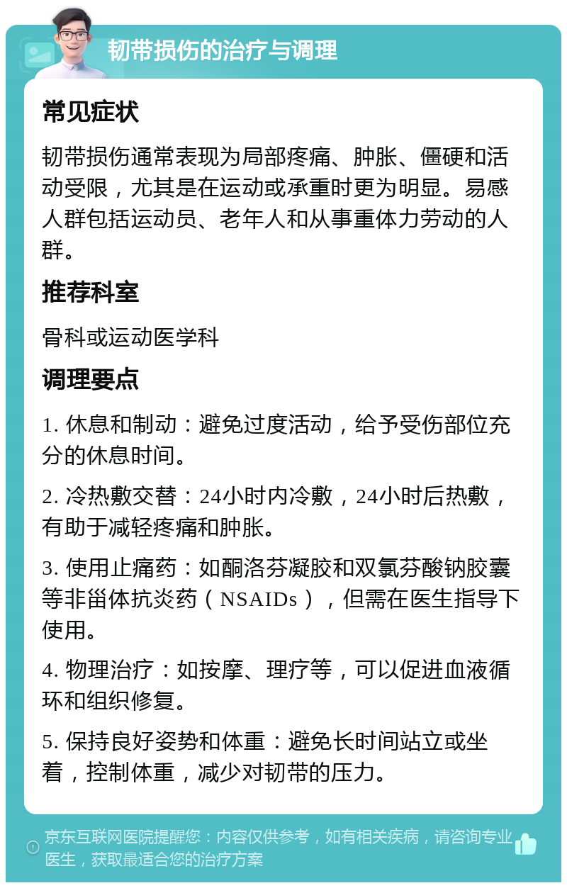 韧带损伤的治疗与调理 常见症状 韧带损伤通常表现为局部疼痛、肿胀、僵硬和活动受限，尤其是在运动或承重时更为明显。易感人群包括运动员、老年人和从事重体力劳动的人群。 推荐科室 骨科或运动医学科 调理要点 1. 休息和制动：避免过度活动，给予受伤部位充分的休息时间。 2. 冷热敷交替：24小时内冷敷，24小时后热敷，有助于减轻疼痛和肿胀。 3. 使用止痛药：如酮洛芬凝胶和双氯芬酸钠胶囊等非甾体抗炎药（NSAIDs），但需在医生指导下使用。 4. 物理治疗：如按摩、理疗等，可以促进血液循环和组织修复。 5. 保持良好姿势和体重：避免长时间站立或坐着，控制体重，减少对韧带的压力。