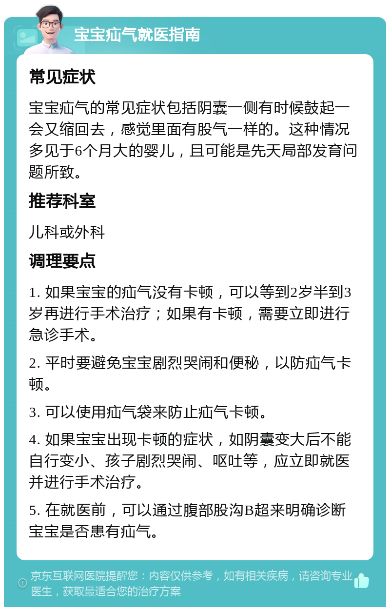 宝宝疝气就医指南 常见症状 宝宝疝气的常见症状包括阴囊一侧有时候鼓起一会又缩回去，感觉里面有股气一样的。这种情况多见于6个月大的婴儿，且可能是先天局部发育问题所致。 推荐科室 儿科或外科 调理要点 1. 如果宝宝的疝气没有卡顿，可以等到2岁半到3岁再进行手术治疗；如果有卡顿，需要立即进行急诊手术。 2. 平时要避免宝宝剧烈哭闹和便秘，以防疝气卡顿。 3. 可以使用疝气袋来防止疝气卡顿。 4. 如果宝宝出现卡顿的症状，如阴囊变大后不能自行变小、孩子剧烈哭闹、呕吐等，应立即就医并进行手术治疗。 5. 在就医前，可以通过腹部股沟B超来明确诊断宝宝是否患有疝气。