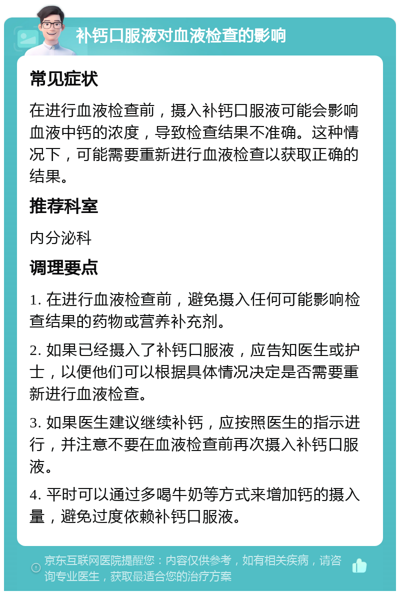 补钙口服液对血液检查的影响 常见症状 在进行血液检查前，摄入补钙口服液可能会影响血液中钙的浓度，导致检查结果不准确。这种情况下，可能需要重新进行血液检查以获取正确的结果。 推荐科室 内分泌科 调理要点 1. 在进行血液检查前，避免摄入任何可能影响检查结果的药物或营养补充剂。 2. 如果已经摄入了补钙口服液，应告知医生或护士，以便他们可以根据具体情况决定是否需要重新进行血液检查。 3. 如果医生建议继续补钙，应按照医生的指示进行，并注意不要在血液检查前再次摄入补钙口服液。 4. 平时可以通过多喝牛奶等方式来增加钙的摄入量，避免过度依赖补钙口服液。