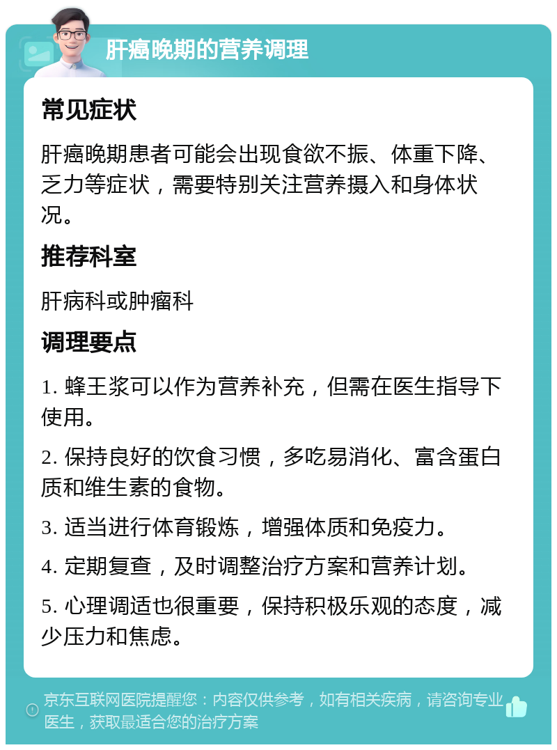 肝癌晚期的营养调理 常见症状 肝癌晚期患者可能会出现食欲不振、体重下降、乏力等症状，需要特别关注营养摄入和身体状况。 推荐科室 肝病科或肿瘤科 调理要点 1. 蜂王浆可以作为营养补充，但需在医生指导下使用。 2. 保持良好的饮食习惯，多吃易消化、富含蛋白质和维生素的食物。 3. 适当进行体育锻炼，增强体质和免疫力。 4. 定期复查，及时调整治疗方案和营养计划。 5. 心理调适也很重要，保持积极乐观的态度，减少压力和焦虑。