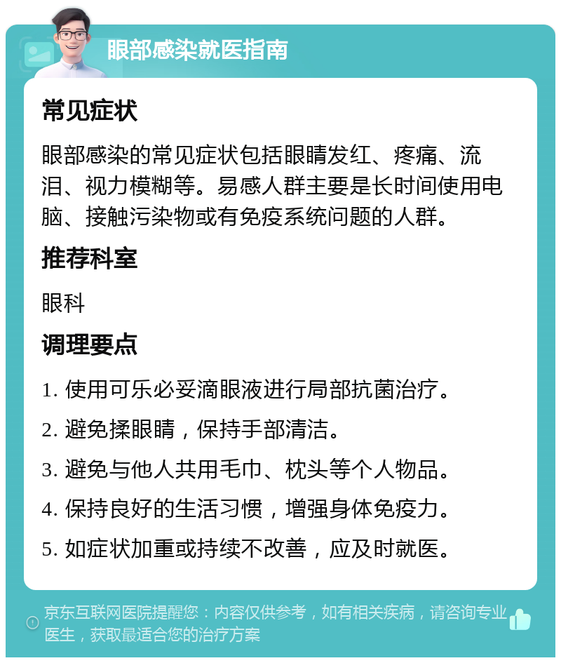 眼部感染就医指南 常见症状 眼部感染的常见症状包括眼睛发红、疼痛、流泪、视力模糊等。易感人群主要是长时间使用电脑、接触污染物或有免疫系统问题的人群。 推荐科室 眼科 调理要点 1. 使用可乐必妥滴眼液进行局部抗菌治疗。 2. 避免揉眼睛，保持手部清洁。 3. 避免与他人共用毛巾、枕头等个人物品。 4. 保持良好的生活习惯，增强身体免疫力。 5. 如症状加重或持续不改善，应及时就医。