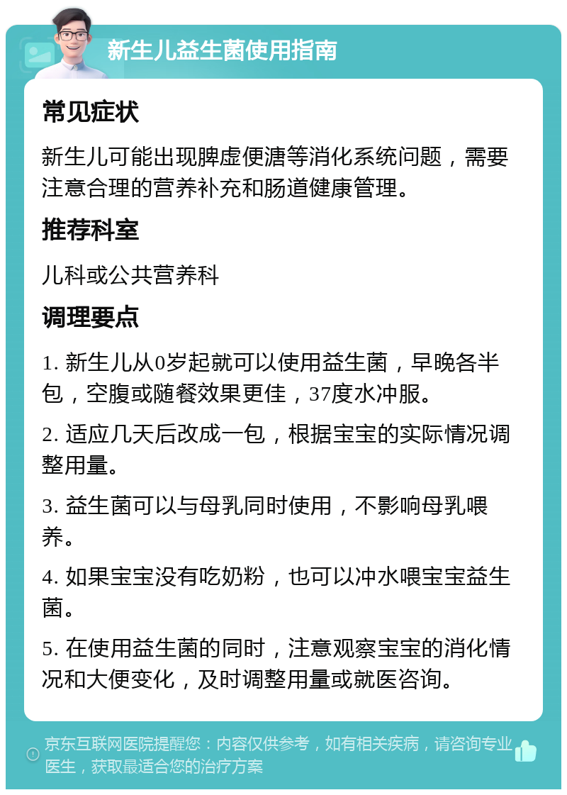 新生儿益生菌使用指南 常见症状 新生儿可能出现脾虚便溏等消化系统问题，需要注意合理的营养补充和肠道健康管理。 推荐科室 儿科或公共营养科 调理要点 1. 新生儿从0岁起就可以使用益生菌，早晚各半包，空腹或随餐效果更佳，37度水冲服。 2. 适应几天后改成一包，根据宝宝的实际情况调整用量。 3. 益生菌可以与母乳同时使用，不影响母乳喂养。 4. 如果宝宝没有吃奶粉，也可以冲水喂宝宝益生菌。 5. 在使用益生菌的同时，注意观察宝宝的消化情况和大便变化，及时调整用量或就医咨询。