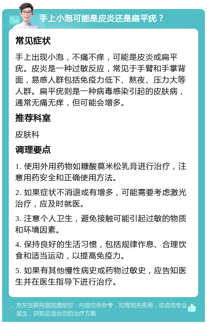 手上小泡可能是皮炎还是扁平疣？ 常见症状 手上出现小泡，不痛不痒，可能是皮炎或扁平疣。皮炎是一种过敏反应，常见于手臂和手掌背面，易感人群包括免疫力低下、熬夜、压力大等人群。扁平疣则是一种病毒感染引起的皮肤病，通常无痛无痒，但可能会增多。 推荐科室 皮肤科 调理要点 1. 使用外用药物如糠酸莫米松乳膏进行治疗，注意用药安全和正确使用方法。 2. 如果症状不消退或有增多，可能需要考虑激光治疗，应及时就医。 3. 注意个人卫生，避免接触可能引起过敏的物质和环境因素。 4. 保持良好的生活习惯，包括规律作息、合理饮食和适当运动，以提高免疫力。 5. 如果有其他慢性病史或药物过敏史，应告知医生并在医生指导下进行治疗。