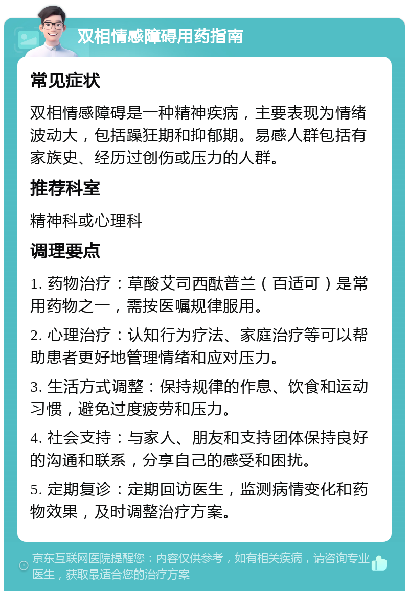 双相情感障碍用药指南 常见症状 双相情感障碍是一种精神疾病，主要表现为情绪波动大，包括躁狂期和抑郁期。易感人群包括有家族史、经历过创伤或压力的人群。 推荐科室 精神科或心理科 调理要点 1. 药物治疗：草酸艾司西酞普兰（百适可）是常用药物之一，需按医嘱规律服用。 2. 心理治疗：认知行为疗法、家庭治疗等可以帮助患者更好地管理情绪和应对压力。 3. 生活方式调整：保持规律的作息、饮食和运动习惯，避免过度疲劳和压力。 4. 社会支持：与家人、朋友和支持团体保持良好的沟通和联系，分享自己的感受和困扰。 5. 定期复诊：定期回访医生，监测病情变化和药物效果，及时调整治疗方案。