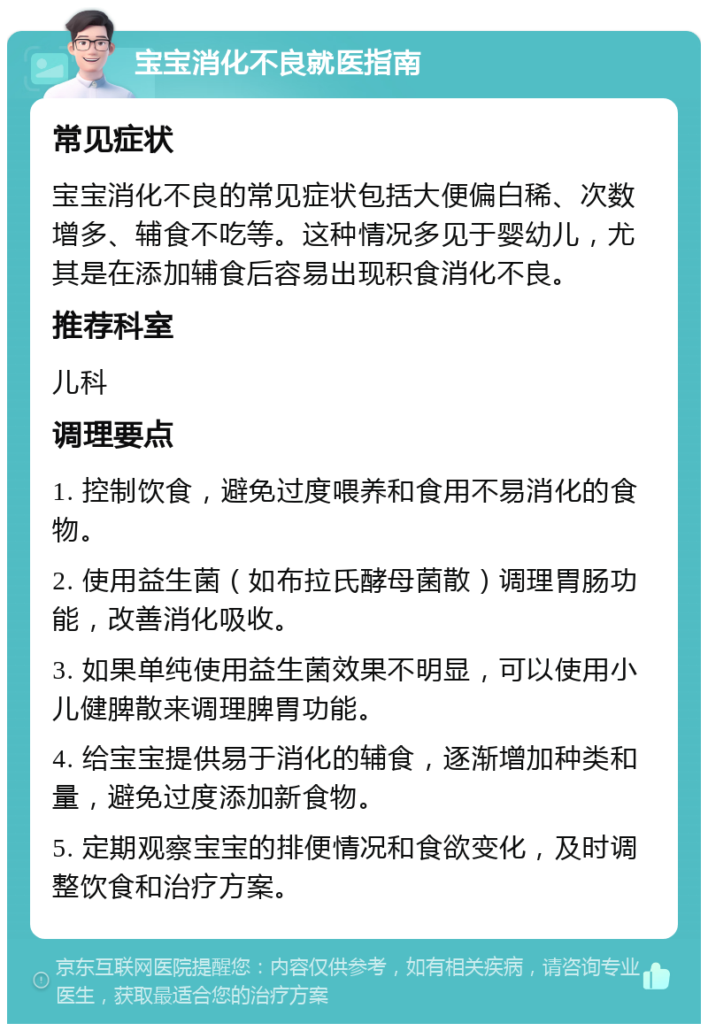 宝宝消化不良就医指南 常见症状 宝宝消化不良的常见症状包括大便偏白稀、次数增多、辅食不吃等。这种情况多见于婴幼儿，尤其是在添加辅食后容易出现积食消化不良。 推荐科室 儿科 调理要点 1. 控制饮食，避免过度喂养和食用不易消化的食物。 2. 使用益生菌（如布拉氏酵母菌散）调理胃肠功能，改善消化吸收。 3. 如果单纯使用益生菌效果不明显，可以使用小儿健脾散来调理脾胃功能。 4. 给宝宝提供易于消化的辅食，逐渐增加种类和量，避免过度添加新食物。 5. 定期观察宝宝的排便情况和食欲变化，及时调整饮食和治疗方案。