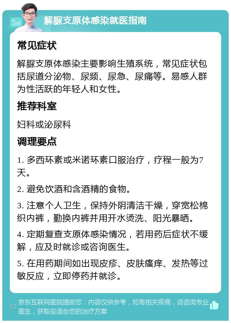 解脲支原体感染就医指南 常见症状 解脲支原体感染主要影响生殖系统，常见症状包括尿道分泌物、尿频、尿急、尿痛等。易感人群为性活跃的年轻人和女性。 推荐科室 妇科或泌尿科 调理要点 1. 多西环素或米诺环素口服治疗，疗程一般为7天。 2. 避免饮酒和含酒精的食物。 3. 注意个人卫生，保持外阴清洁干燥，穿宽松棉织内裤，勤换内裤并用开水烫洗、阳光暴晒。 4. 定期复查支原体感染情况，若用药后症状不缓解，应及时就诊或咨询医生。 5. 在用药期间如出现皮疹、皮肤瘙痒、发热等过敏反应，立即停药并就诊。