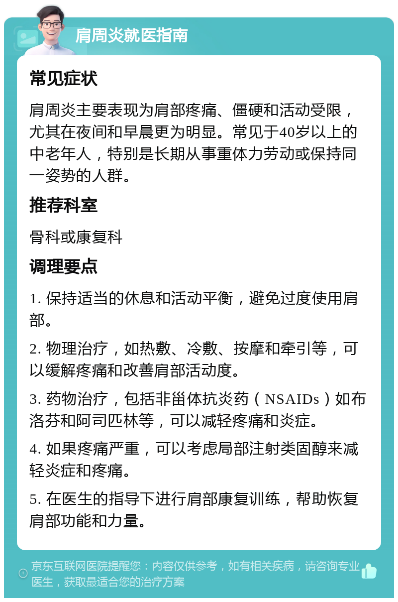 肩周炎就医指南 常见症状 肩周炎主要表现为肩部疼痛、僵硬和活动受限，尤其在夜间和早晨更为明显。常见于40岁以上的中老年人，特别是长期从事重体力劳动或保持同一姿势的人群。 推荐科室 骨科或康复科 调理要点 1. 保持适当的休息和活动平衡，避免过度使用肩部。 2. 物理治疗，如热敷、冷敷、按摩和牵引等，可以缓解疼痛和改善肩部活动度。 3. 药物治疗，包括非甾体抗炎药（NSAIDs）如布洛芬和阿司匹林等，可以减轻疼痛和炎症。 4. 如果疼痛严重，可以考虑局部注射类固醇来减轻炎症和疼痛。 5. 在医生的指导下进行肩部康复训练，帮助恢复肩部功能和力量。