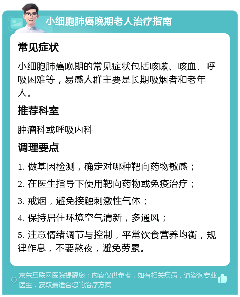 小细胞肺癌晚期老人治疗指南 常见症状 小细胞肺癌晚期的常见症状包括咳嗽、咳血、呼吸困难等，易感人群主要是长期吸烟者和老年人。 推荐科室 肿瘤科或呼吸内科 调理要点 1. 做基因检测，确定对哪种靶向药物敏感； 2. 在医生指导下使用靶向药物或免疫治疗； 3. 戒烟，避免接触刺激性气体； 4. 保持居住环境空气清新，多通风； 5. 注意情绪调节与控制，平常饮食营养均衡，规律作息，不要熬夜，避免劳累。