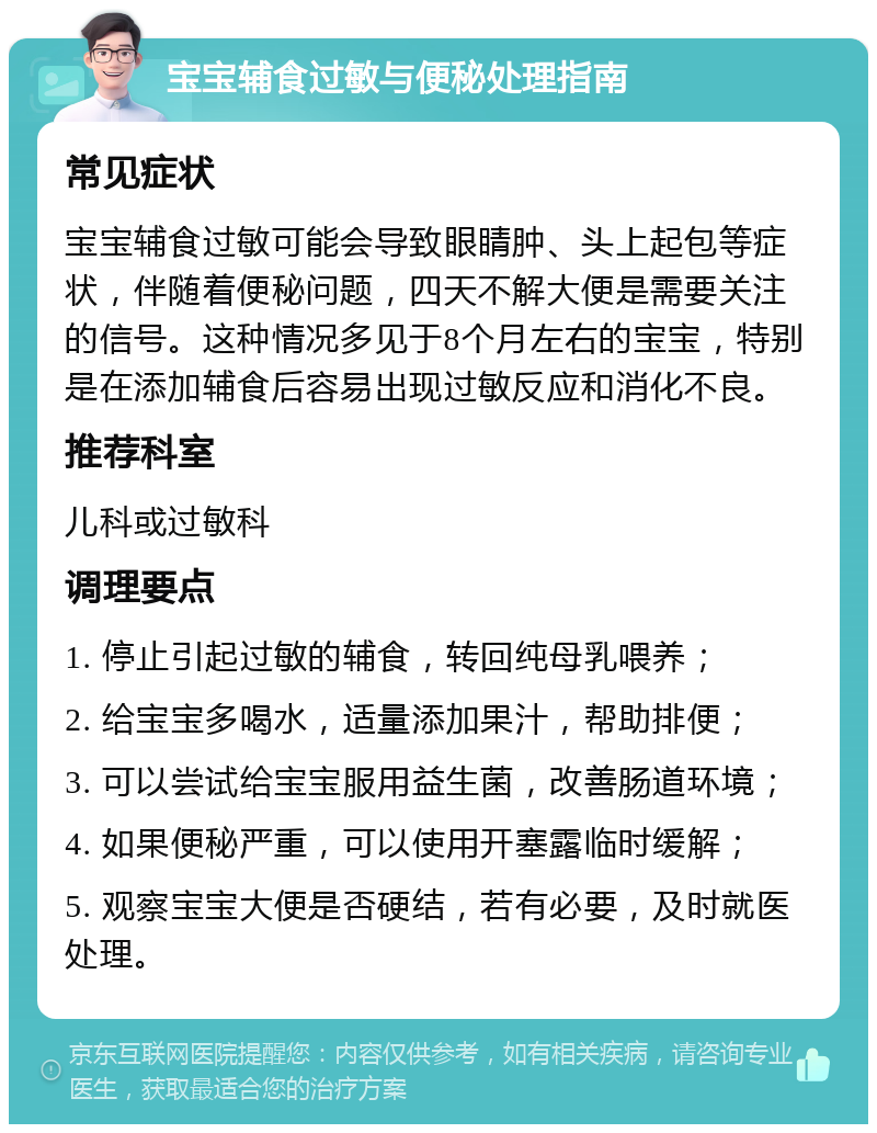 宝宝辅食过敏与便秘处理指南 常见症状 宝宝辅食过敏可能会导致眼睛肿、头上起包等症状，伴随着便秘问题，四天不解大便是需要关注的信号。这种情况多见于8个月左右的宝宝，特别是在添加辅食后容易出现过敏反应和消化不良。 推荐科室 儿科或过敏科 调理要点 1. 停止引起过敏的辅食，转回纯母乳喂养； 2. 给宝宝多喝水，适量添加果汁，帮助排便； 3. 可以尝试给宝宝服用益生菌，改善肠道环境； 4. 如果便秘严重，可以使用开塞露临时缓解； 5. 观察宝宝大便是否硬结，若有必要，及时就医处理。