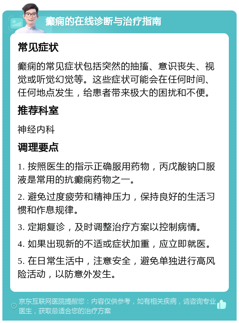 癫痫的在线诊断与治疗指南 常见症状 癫痫的常见症状包括突然的抽搐、意识丧失、视觉或听觉幻觉等。这些症状可能会在任何时间、任何地点发生，给患者带来极大的困扰和不便。 推荐科室 神经内科 调理要点 1. 按照医生的指示正确服用药物，丙戊酸钠口服液是常用的抗癫痫药物之一。 2. 避免过度疲劳和精神压力，保持良好的生活习惯和作息规律。 3. 定期复诊，及时调整治疗方案以控制病情。 4. 如果出现新的不适或症状加重，应立即就医。 5. 在日常生活中，注意安全，避免单独进行高风险活动，以防意外发生。