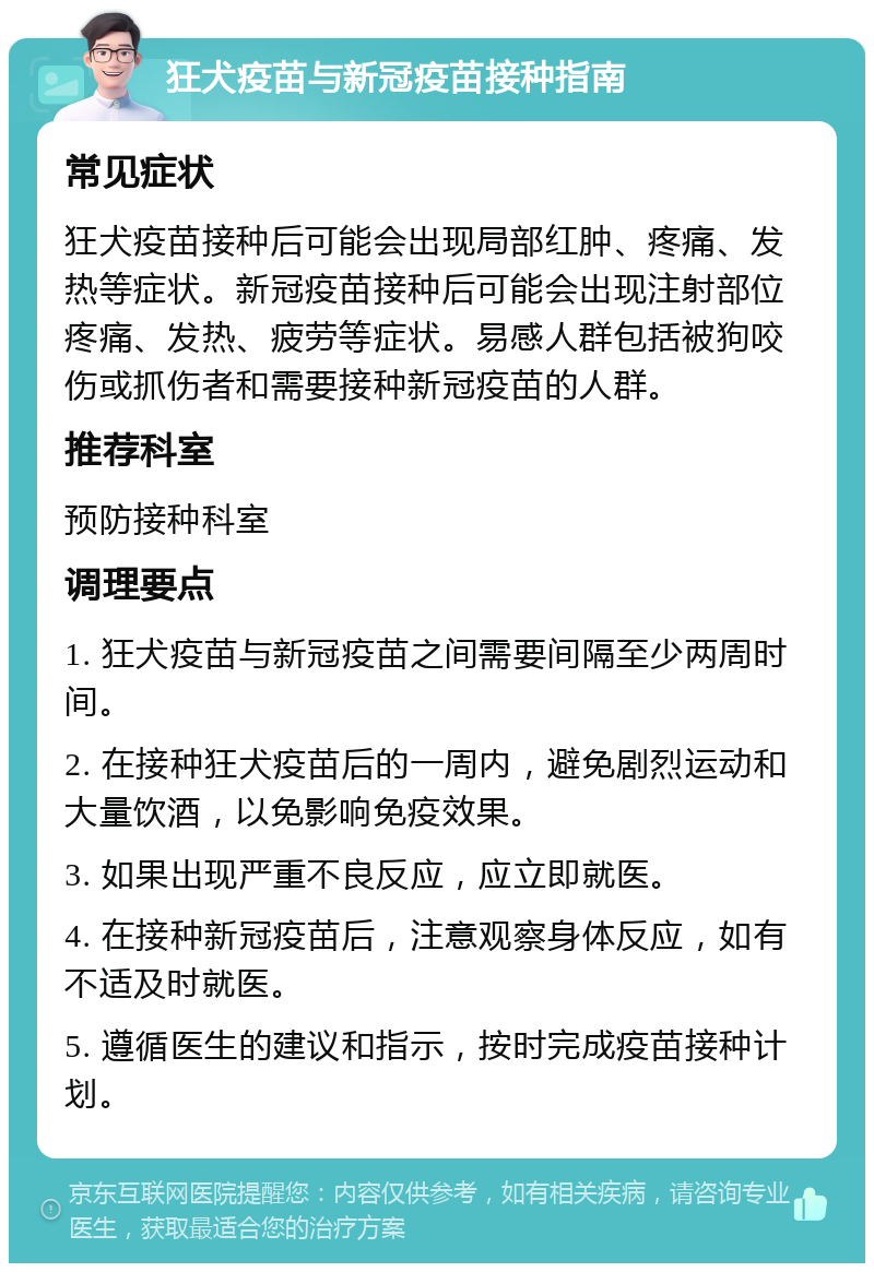 狂犬疫苗与新冠疫苗接种指南 常见症状 狂犬疫苗接种后可能会出现局部红肿、疼痛、发热等症状。新冠疫苗接种后可能会出现注射部位疼痛、发热、疲劳等症状。易感人群包括被狗咬伤或抓伤者和需要接种新冠疫苗的人群。 推荐科室 预防接种科室 调理要点 1. 狂犬疫苗与新冠疫苗之间需要间隔至少两周时间。 2. 在接种狂犬疫苗后的一周内，避免剧烈运动和大量饮酒，以免影响免疫效果。 3. 如果出现严重不良反应，应立即就医。 4. 在接种新冠疫苗后，注意观察身体反应，如有不适及时就医。 5. 遵循医生的建议和指示，按时完成疫苗接种计划。