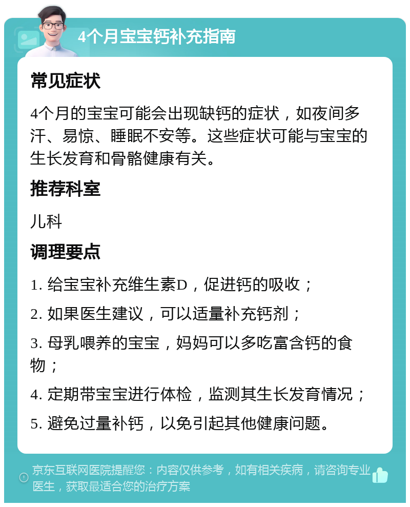 4个月宝宝钙补充指南 常见症状 4个月的宝宝可能会出现缺钙的症状，如夜间多汗、易惊、睡眠不安等。这些症状可能与宝宝的生长发育和骨骼健康有关。 推荐科室 儿科 调理要点 1. 给宝宝补充维生素D，促进钙的吸收； 2. 如果医生建议，可以适量补充钙剂； 3. 母乳喂养的宝宝，妈妈可以多吃富含钙的食物； 4. 定期带宝宝进行体检，监测其生长发育情况； 5. 避免过量补钙，以免引起其他健康问题。