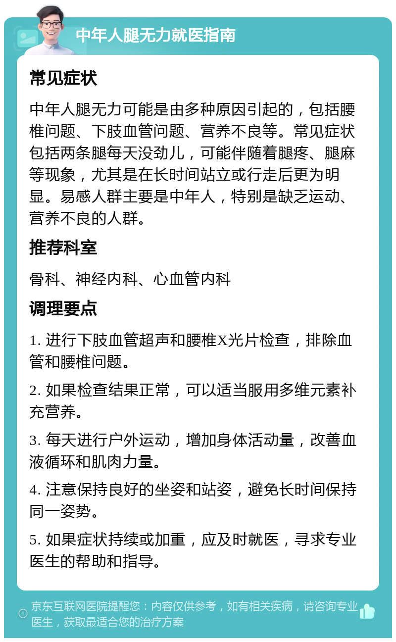 中年人腿无力就医指南 常见症状 中年人腿无力可能是由多种原因引起的，包括腰椎问题、下肢血管问题、营养不良等。常见症状包括两条腿每天没劲儿，可能伴随着腿疼、腿麻等现象，尤其是在长时间站立或行走后更为明显。易感人群主要是中年人，特别是缺乏运动、营养不良的人群。 推荐科室 骨科、神经内科、心血管内科 调理要点 1. 进行下肢血管超声和腰椎X光片检查，排除血管和腰椎问题。 2. 如果检查结果正常，可以适当服用多维元素补充营养。 3. 每天进行户外运动，增加身体活动量，改善血液循环和肌肉力量。 4. 注意保持良好的坐姿和站姿，避免长时间保持同一姿势。 5. 如果症状持续或加重，应及时就医，寻求专业医生的帮助和指导。