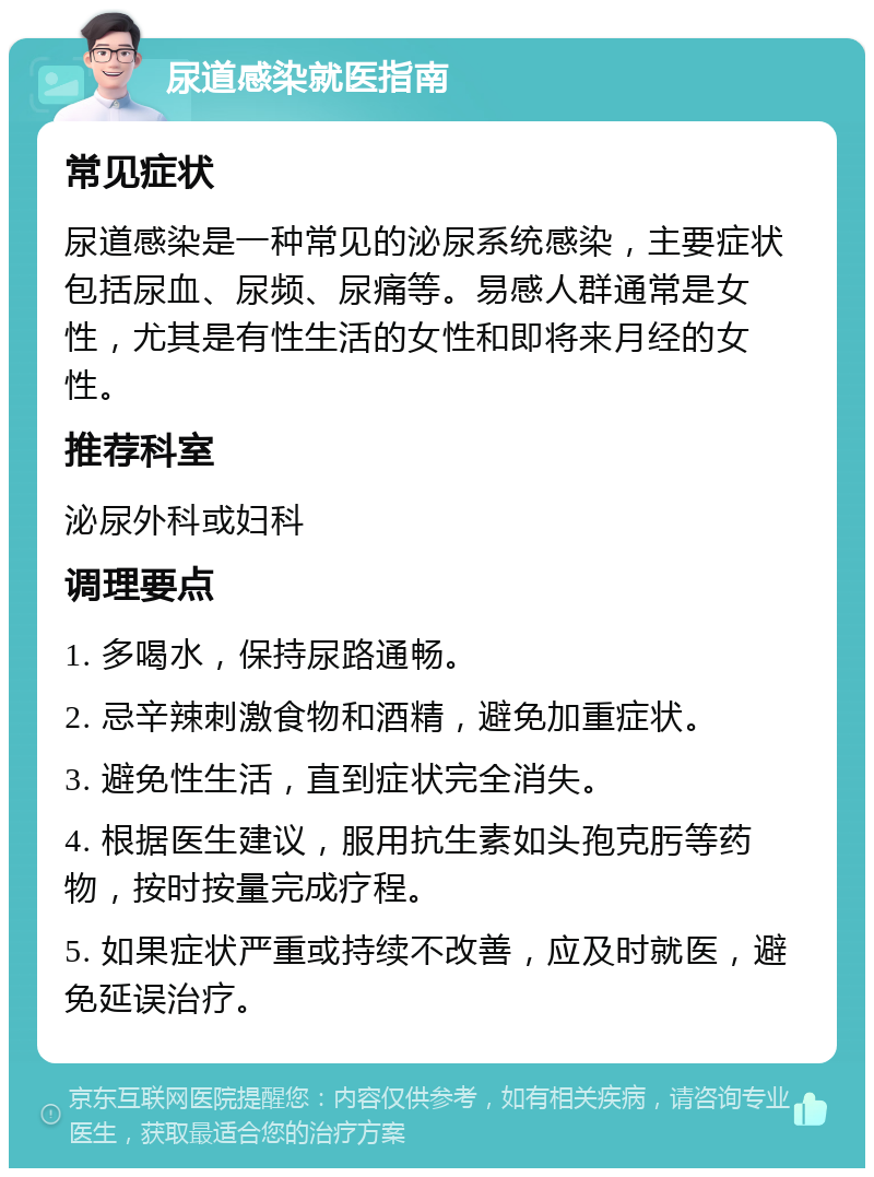 尿道感染就医指南 常见症状 尿道感染是一种常见的泌尿系统感染，主要症状包括尿血、尿频、尿痛等。易感人群通常是女性，尤其是有性生活的女性和即将来月经的女性。 推荐科室 泌尿外科或妇科 调理要点 1. 多喝水，保持尿路通畅。 2. 忌辛辣刺激食物和酒精，避免加重症状。 3. 避免性生活，直到症状完全消失。 4. 根据医生建议，服用抗生素如头孢克肟等药物，按时按量完成疗程。 5. 如果症状严重或持续不改善，应及时就医，避免延误治疗。