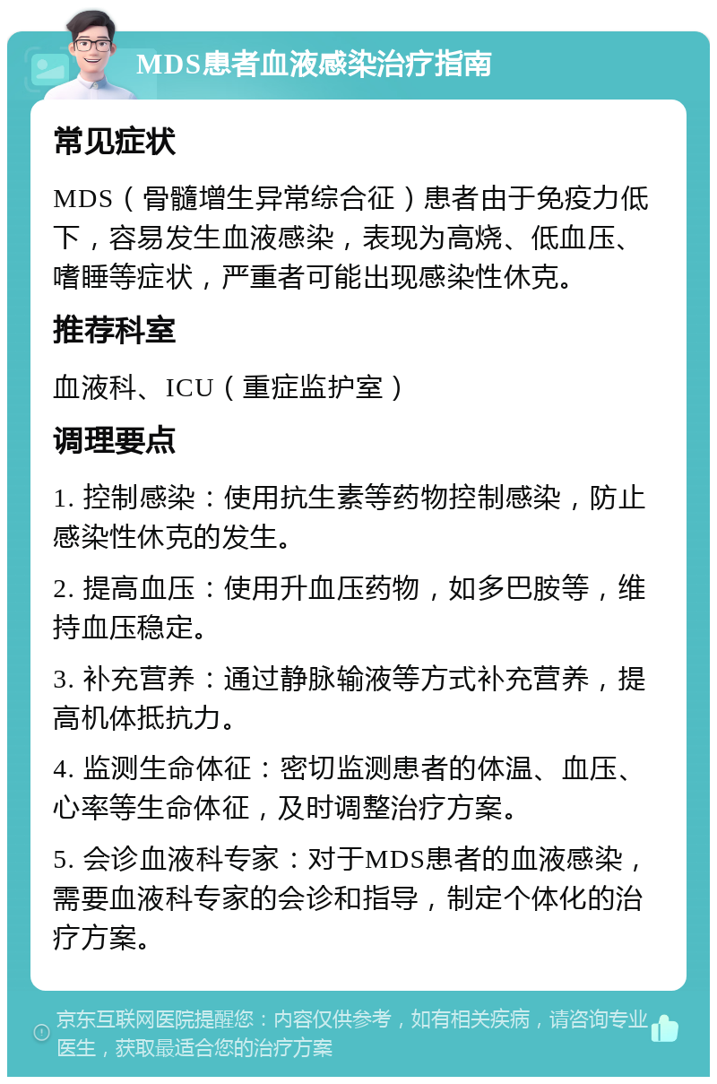 MDS患者血液感染治疗指南 常见症状 MDS（骨髓增生异常综合征）患者由于免疫力低下，容易发生血液感染，表现为高烧、低血压、嗜睡等症状，严重者可能出现感染性休克。 推荐科室 血液科、ICU（重症监护室） 调理要点 1. 控制感染：使用抗生素等药物控制感染，防止感染性休克的发生。 2. 提高血压：使用升血压药物，如多巴胺等，维持血压稳定。 3. 补充营养：通过静脉输液等方式补充营养，提高机体抵抗力。 4. 监测生命体征：密切监测患者的体温、血压、心率等生命体征，及时调整治疗方案。 5. 会诊血液科专家：对于MDS患者的血液感染，需要血液科专家的会诊和指导，制定个体化的治疗方案。