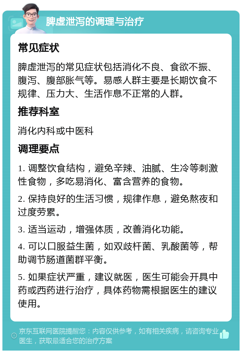 脾虚泄泻的调理与治疗 常见症状 脾虚泄泻的常见症状包括消化不良、食欲不振、腹泻、腹部胀气等。易感人群主要是长期饮食不规律、压力大、生活作息不正常的人群。 推荐科室 消化内科或中医科 调理要点 1. 调整饮食结构，避免辛辣、油腻、生冷等刺激性食物，多吃易消化、富含营养的食物。 2. 保持良好的生活习惯，规律作息，避免熬夜和过度劳累。 3. 适当运动，增强体质，改善消化功能。 4. 可以口服益生菌，如双歧杆菌、乳酸菌等，帮助调节肠道菌群平衡。 5. 如果症状严重，建议就医，医生可能会开具中药或西药进行治疗，具体药物需根据医生的建议使用。