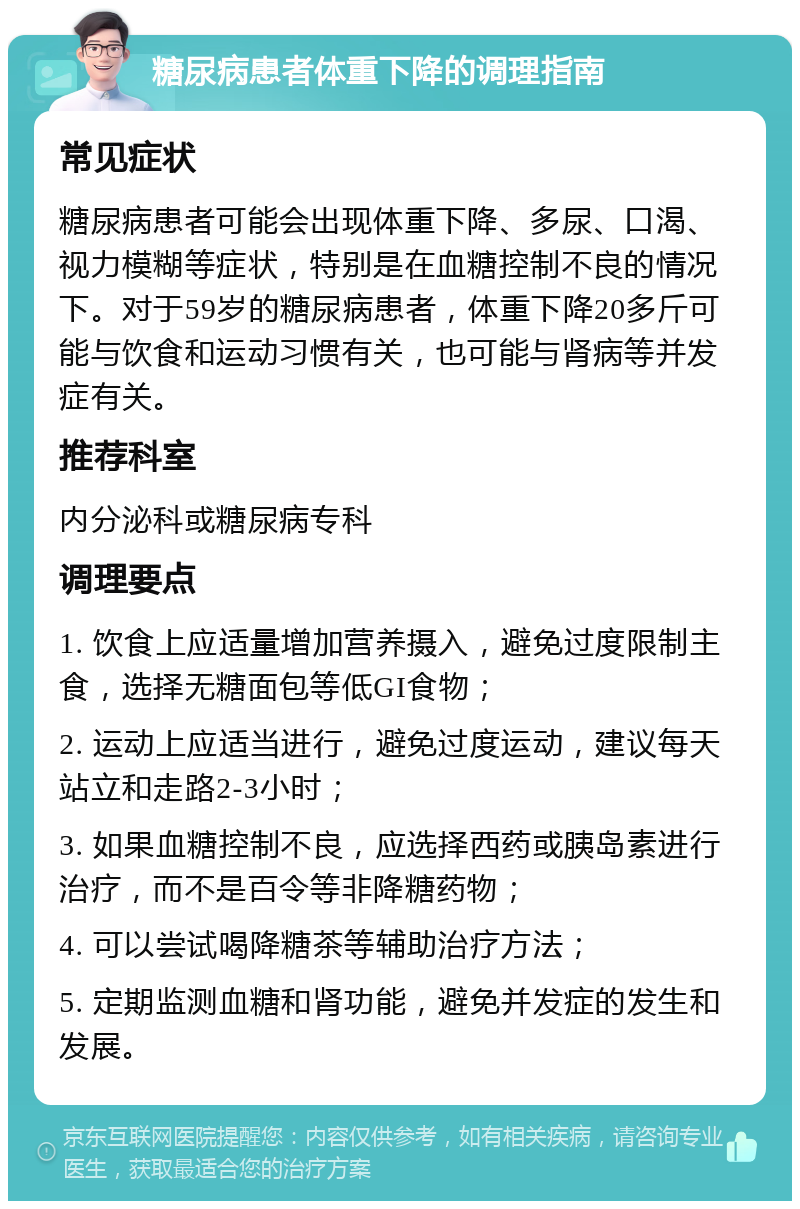 糖尿病患者体重下降的调理指南 常见症状 糖尿病患者可能会出现体重下降、多尿、口渴、视力模糊等症状，特别是在血糖控制不良的情况下。对于59岁的糖尿病患者，体重下降20多斤可能与饮食和运动习惯有关，也可能与肾病等并发症有关。 推荐科室 内分泌科或糖尿病专科 调理要点 1. 饮食上应适量增加营养摄入，避免过度限制主食，选择无糖面包等低GI食物； 2. 运动上应适当进行，避免过度运动，建议每天站立和走路2-3小时； 3. 如果血糖控制不良，应选择西药或胰岛素进行治疗，而不是百令等非降糖药物； 4. 可以尝试喝降糖茶等辅助治疗方法； 5. 定期监测血糖和肾功能，避免并发症的发生和发展。