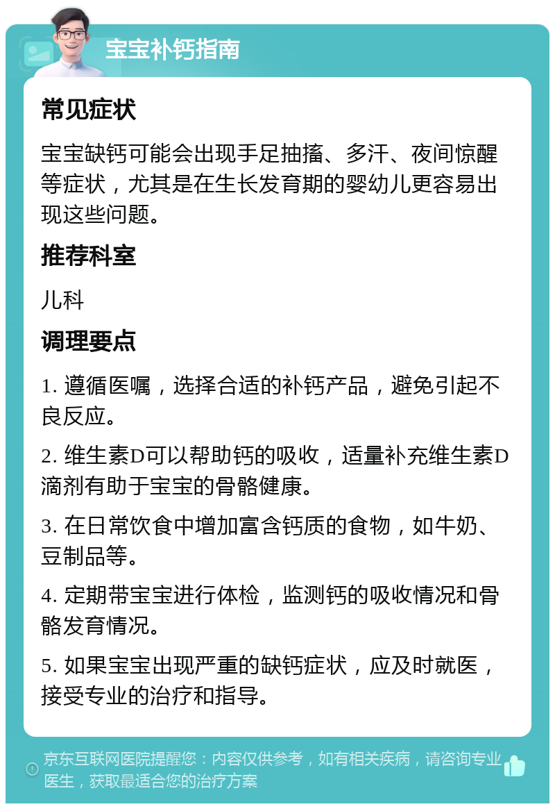 宝宝补钙指南 常见症状 宝宝缺钙可能会出现手足抽搐、多汗、夜间惊醒等症状，尤其是在生长发育期的婴幼儿更容易出现这些问题。 推荐科室 儿科 调理要点 1. 遵循医嘱，选择合适的补钙产品，避免引起不良反应。 2. 维生素D可以帮助钙的吸收，适量补充维生素D滴剂有助于宝宝的骨骼健康。 3. 在日常饮食中增加富含钙质的食物，如牛奶、豆制品等。 4. 定期带宝宝进行体检，监测钙的吸收情况和骨骼发育情况。 5. 如果宝宝出现严重的缺钙症状，应及时就医，接受专业的治疗和指导。