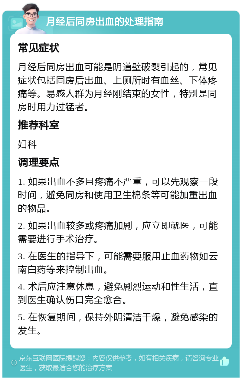 月经后同房出血的处理指南 常见症状 月经后同房出血可能是阴道壁破裂引起的，常见症状包括同房后出血、上厕所时有血丝、下体疼痛等。易感人群为月经刚结束的女性，特别是同房时用力过猛者。 推荐科室 妇科 调理要点 1. 如果出血不多且疼痛不严重，可以先观察一段时间，避免同房和使用卫生棉条等可能加重出血的物品。 2. 如果出血较多或疼痛加剧，应立即就医，可能需要进行手术治疗。 3. 在医生的指导下，可能需要服用止血药物如云南白药等来控制出血。 4. 术后应注意休息，避免剧烈运动和性生活，直到医生确认伤口完全愈合。 5. 在恢复期间，保持外阴清洁干燥，避免感染的发生。