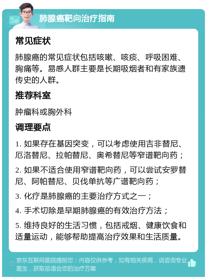 肺腺癌靶向治疗指南 常见症状 肺腺癌的常见症状包括咳嗽、咳痰、呼吸困难、胸痛等。易感人群主要是长期吸烟者和有家族遗传史的人群。 推荐科室 肿瘤科或胸外科 调理要点 1. 如果存在基因突变，可以考虑使用吉非替尼、厄洛替尼、拉帕替尼、奥希替尼等窄谱靶向药； 2. 如果不适合使用窄谱靶向药，可以尝试安罗替尼、阿帕替尼、贝伐单抗等广谱靶向药； 3. 化疗是肺腺癌的主要治疗方式之一； 4. 手术切除是早期肺腺癌的有效治疗方法； 5. 维持良好的生活习惯，包括戒烟、健康饮食和适量运动，能够帮助提高治疗效果和生活质量。