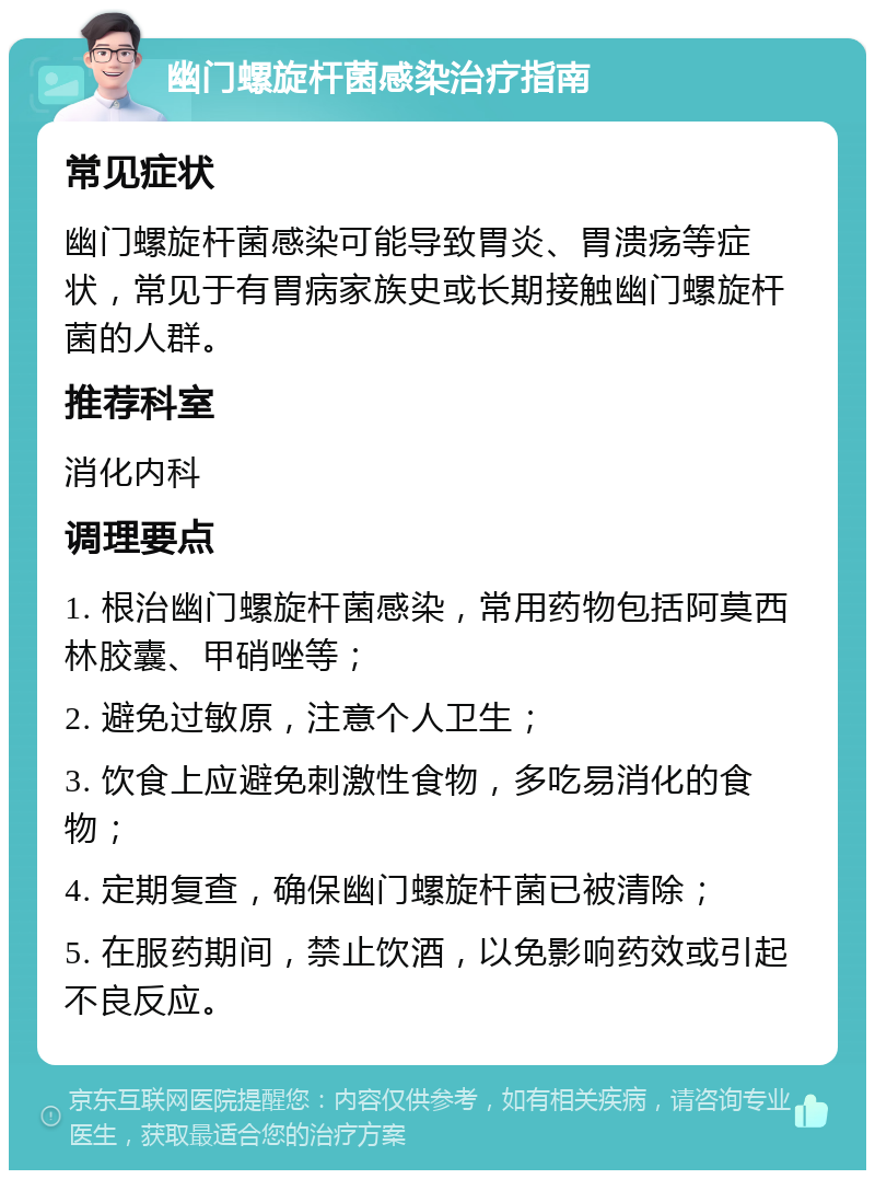 幽门螺旋杆菌感染治疗指南 常见症状 幽门螺旋杆菌感染可能导致胃炎、胃溃疡等症状，常见于有胃病家族史或长期接触幽门螺旋杆菌的人群。 推荐科室 消化内科 调理要点 1. 根治幽门螺旋杆菌感染，常用药物包括阿莫西林胶囊、甲硝唑等； 2. 避免过敏原，注意个人卫生； 3. 饮食上应避免刺激性食物，多吃易消化的食物； 4. 定期复查，确保幽门螺旋杆菌已被清除； 5. 在服药期间，禁止饮酒，以免影响药效或引起不良反应。