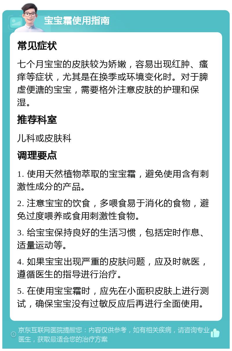 宝宝霜使用指南 常见症状 七个月宝宝的皮肤较为娇嫩，容易出现红肿、瘙痒等症状，尤其是在换季或环境变化时。对于脾虚便溏的宝宝，需要格外注意皮肤的护理和保湿。 推荐科室 儿科或皮肤科 调理要点 1. 使用天然植物萃取的宝宝霜，避免使用含有刺激性成分的产品。 2. 注意宝宝的饮食，多喂食易于消化的食物，避免过度喂养或食用刺激性食物。 3. 给宝宝保持良好的生活习惯，包括定时作息、适量运动等。 4. 如果宝宝出现严重的皮肤问题，应及时就医，遵循医生的指导进行治疗。 5. 在使用宝宝霜时，应先在小面积皮肤上进行测试，确保宝宝没有过敏反应后再进行全面使用。