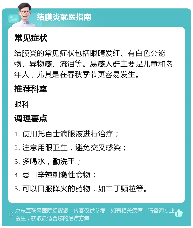 结膜炎就医指南 常见症状 结膜炎的常见症状包括眼睛发红、有白色分泌物、异物感、流泪等。易感人群主要是儿童和老年人，尤其是在春秋季节更容易发生。 推荐科室 眼科 调理要点 1. 使用托百士滴眼液进行治疗； 2. 注意用眼卫生，避免交叉感染； 3. 多喝水，勤洗手； 4. 忌口辛辣刺激性食物； 5. 可以口服降火的药物，如二丁颗粒等。