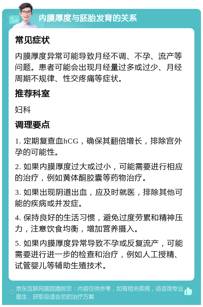 内膜厚度与胚胎发育的关系 常见症状 内膜厚度异常可能导致月经不调、不孕、流产等问题。患者可能会出现月经量过多或过少、月经周期不规律、性交疼痛等症状。 推荐科室 妇科 调理要点 1. 定期复查血hCG，确保其翻倍增长，排除宫外孕的可能性。 2. 如果内膜厚度过大或过小，可能需要进行相应的治疗，例如黄体酮胶囊等药物治疗。 3. 如果出现阴道出血，应及时就医，排除其他可能的疾病或并发症。 4. 保持良好的生活习惯，避免过度劳累和精神压力，注意饮食均衡，增加营养摄入。 5. 如果内膜厚度异常导致不孕或反复流产，可能需要进行进一步的检查和治疗，例如人工授精、试管婴儿等辅助生殖技术。