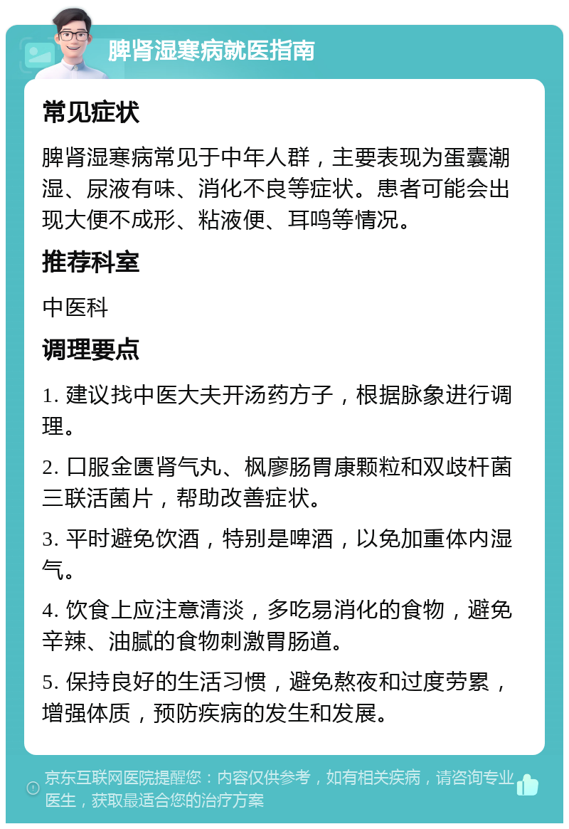 脾肾湿寒病就医指南 常见症状 脾肾湿寒病常见于中年人群，主要表现为蛋囊潮湿、尿液有味、消化不良等症状。患者可能会出现大便不成形、粘液便、耳鸣等情况。 推荐科室 中医科 调理要点 1. 建议找中医大夫开汤药方子，根据脉象进行调理。 2. 口服金匮肾气丸、枫廖肠胃康颗粒和双歧杆菌三联活菌片，帮助改善症状。 3. 平时避免饮酒，特别是啤酒，以免加重体内湿气。 4. 饮食上应注意清淡，多吃易消化的食物，避免辛辣、油腻的食物刺激胃肠道。 5. 保持良好的生活习惯，避免熬夜和过度劳累，增强体质，预防疾病的发生和发展。