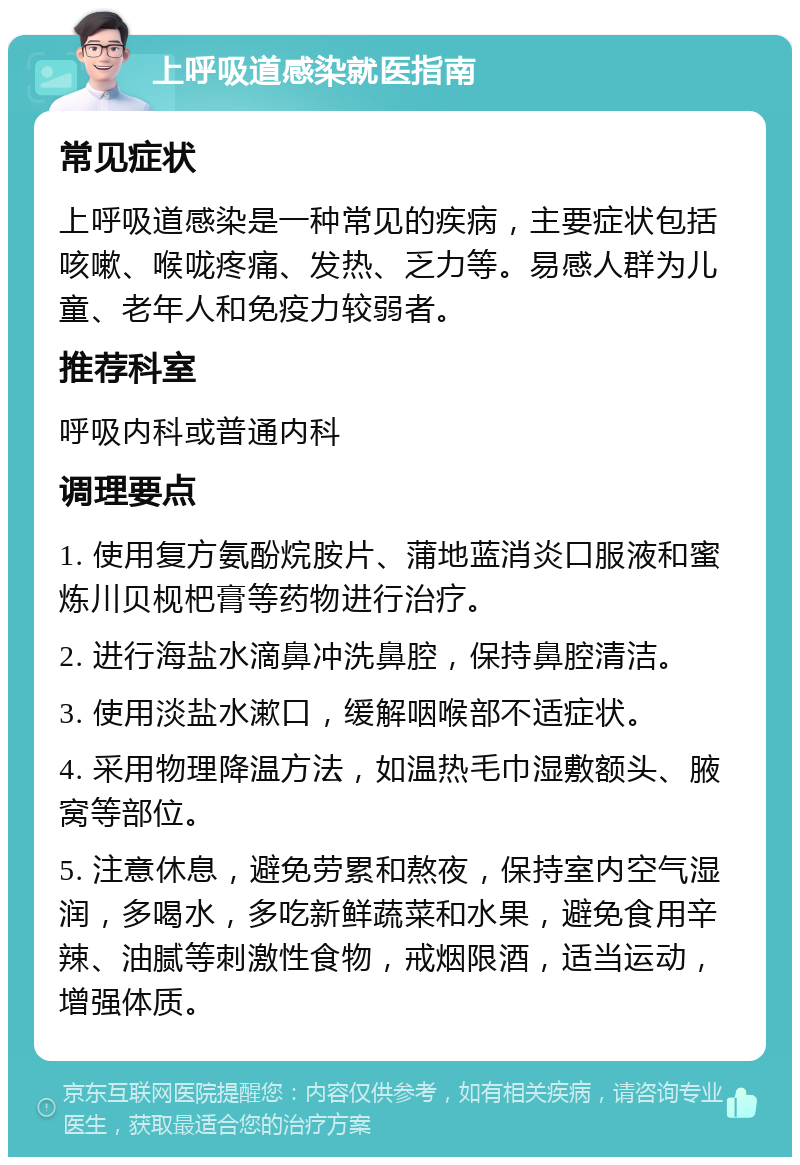 上呼吸道感染就医指南 常见症状 上呼吸道感染是一种常见的疾病，主要症状包括咳嗽、喉咙疼痛、发热、乏力等。易感人群为儿童、老年人和免疫力较弱者。 推荐科室 呼吸内科或普通内科 调理要点 1. 使用复方氨酚烷胺片、蒲地蓝消炎口服液和蜜炼川贝枧杷膏等药物进行治疗。 2. 进行海盐水滴鼻冲洗鼻腔，保持鼻腔清洁。 3. 使用淡盐水漱口，缓解咽喉部不适症状。 4. 采用物理降温方法，如温热毛巾湿敷额头、腋窝等部位。 5. 注意休息，避免劳累和熬夜，保持室内空气湿润，多喝水，多吃新鲜蔬菜和水果，避免食用辛辣、油腻等刺激性食物，戒烟限酒，适当运动，增强体质。