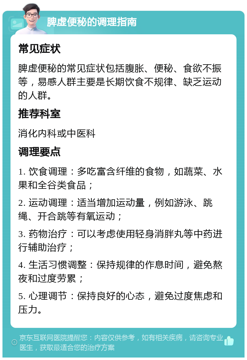 脾虚便秘的调理指南 常见症状 脾虚便秘的常见症状包括腹胀、便秘、食欲不振等，易感人群主要是长期饮食不规律、缺乏运动的人群。 推荐科室 消化内科或中医科 调理要点 1. 饮食调理：多吃富含纤维的食物，如蔬菜、水果和全谷类食品； 2. 运动调理：适当增加运动量，例如游泳、跳绳、开合跳等有氧运动； 3. 药物治疗：可以考虑使用轻身消胖丸等中药进行辅助治疗； 4. 生活习惯调整：保持规律的作息时间，避免熬夜和过度劳累； 5. 心理调节：保持良好的心态，避免过度焦虑和压力。