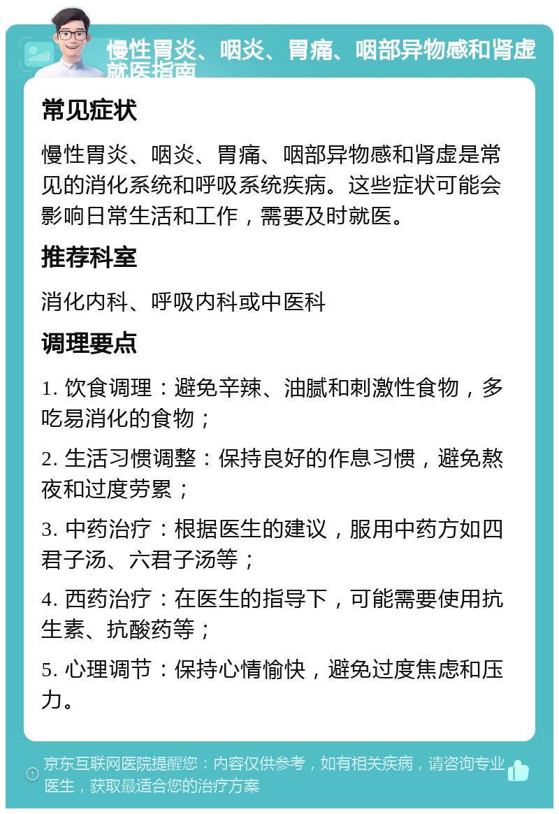 慢性胃炎、咽炎、胃痛、咽部异物感和肾虚就医指南 常见症状 慢性胃炎、咽炎、胃痛、咽部异物感和肾虚是常见的消化系统和呼吸系统疾病。这些症状可能会影响日常生活和工作，需要及时就医。 推荐科室 消化内科、呼吸内科或中医科 调理要点 1. 饮食调理：避免辛辣、油腻和刺激性食物，多吃易消化的食物； 2. 生活习惯调整：保持良好的作息习惯，避免熬夜和过度劳累； 3. 中药治疗：根据医生的建议，服用中药方如四君子汤、六君子汤等； 4. 西药治疗：在医生的指导下，可能需要使用抗生素、抗酸药等； 5. 心理调节：保持心情愉快，避免过度焦虑和压力。