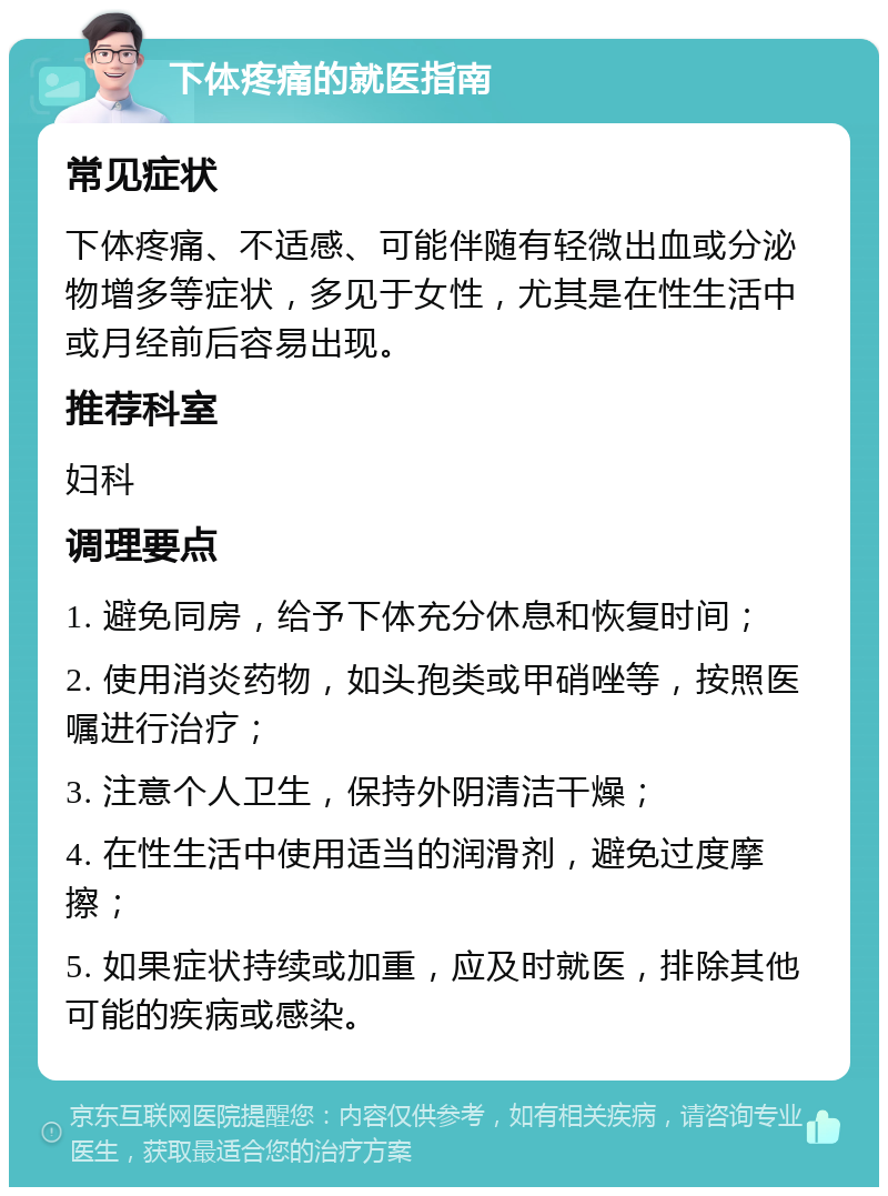 下体疼痛的就医指南 常见症状 下体疼痛、不适感、可能伴随有轻微出血或分泌物增多等症状，多见于女性，尤其是在性生活中或月经前后容易出现。 推荐科室 妇科 调理要点 1. 避免同房，给予下体充分休息和恢复时间； 2. 使用消炎药物，如头孢类或甲硝唑等，按照医嘱进行治疗； 3. 注意个人卫生，保持外阴清洁干燥； 4. 在性生活中使用适当的润滑剂，避免过度摩擦； 5. 如果症状持续或加重，应及时就医，排除其他可能的疾病或感染。