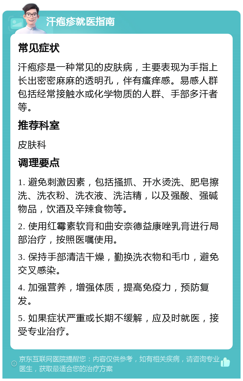 汗疱疹就医指南 常见症状 汗疱疹是一种常见的皮肤病，主要表现为手指上长出密密麻麻的透明孔，伴有瘙痒感。易感人群包括经常接触水或化学物质的人群、手部多汗者等。 推荐科室 皮肤科 调理要点 1. 避免刺激因素，包括搔抓、开水烫洗、肥皂擦洗、洗衣粉、洗衣液、洗洁精，以及强酸、强碱物品，饮酒及辛辣食物等。 2. 使用红霉素软膏和曲安奈德益康唑乳膏进行局部治疗，按照医嘱使用。 3. 保持手部清洁干燥，勤换洗衣物和毛巾，避免交叉感染。 4. 加强营养，增强体质，提高免疫力，预防复发。 5. 如果症状严重或长期不缓解，应及时就医，接受专业治疗。