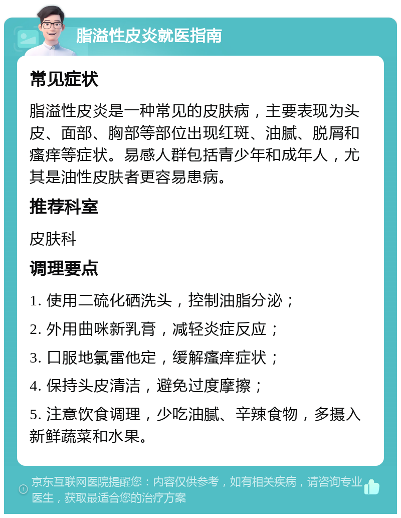 脂溢性皮炎就医指南 常见症状 脂溢性皮炎是一种常见的皮肤病，主要表现为头皮、面部、胸部等部位出现红斑、油腻、脱屑和瘙痒等症状。易感人群包括青少年和成年人，尤其是油性皮肤者更容易患病。 推荐科室 皮肤科 调理要点 1. 使用二硫化硒洗头，控制油脂分泌； 2. 外用曲咪新乳膏，减轻炎症反应； 3. 口服地氯雷他定，缓解瘙痒症状； 4. 保持头皮清洁，避免过度摩擦； 5. 注意饮食调理，少吃油腻、辛辣食物，多摄入新鲜蔬菜和水果。