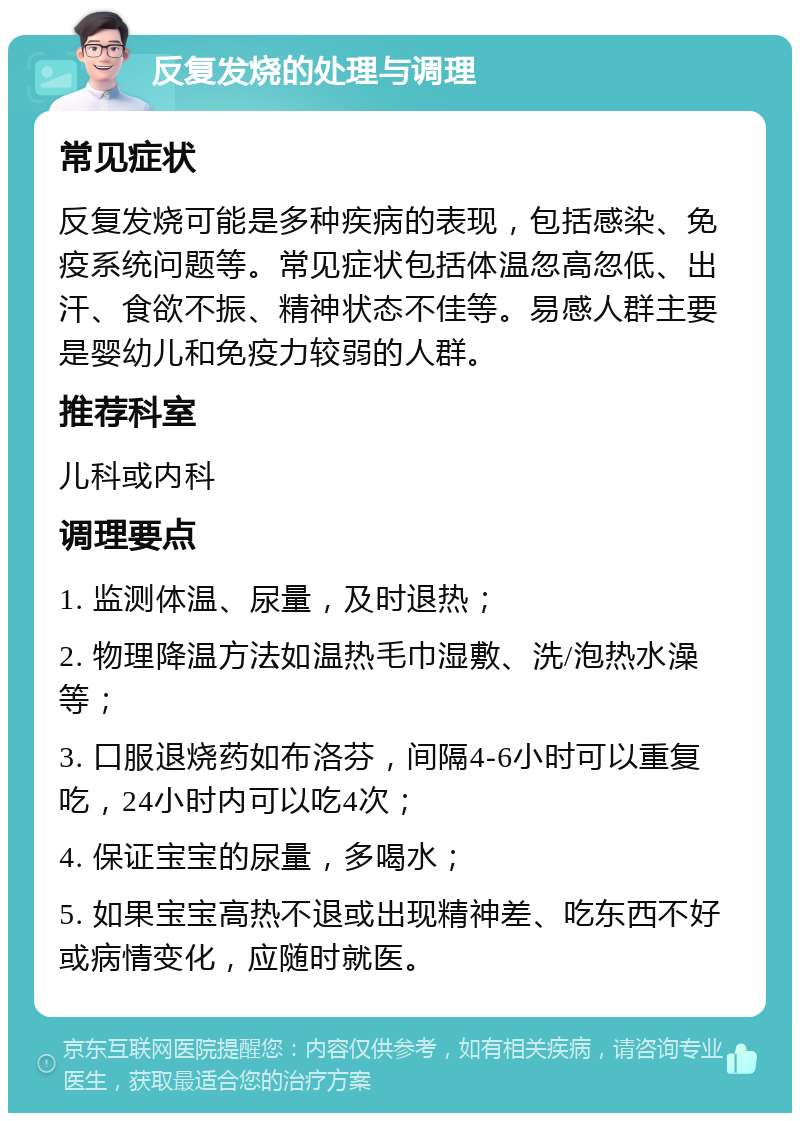 反复发烧的处理与调理 常见症状 反复发烧可能是多种疾病的表现，包括感染、免疫系统问题等。常见症状包括体温忽高忽低、出汗、食欲不振、精神状态不佳等。易感人群主要是婴幼儿和免疫力较弱的人群。 推荐科室 儿科或内科 调理要点 1. 监测体温、尿量，及时退热； 2. 物理降温方法如温热毛巾湿敷、洗/泡热水澡等； 3. 口服退烧药如布洛芬，间隔4-6小时可以重复吃，24小时内可以吃4次； 4. 保证宝宝的尿量，多喝水； 5. 如果宝宝高热不退或出现精神差、吃东西不好或病情变化，应随时就医。