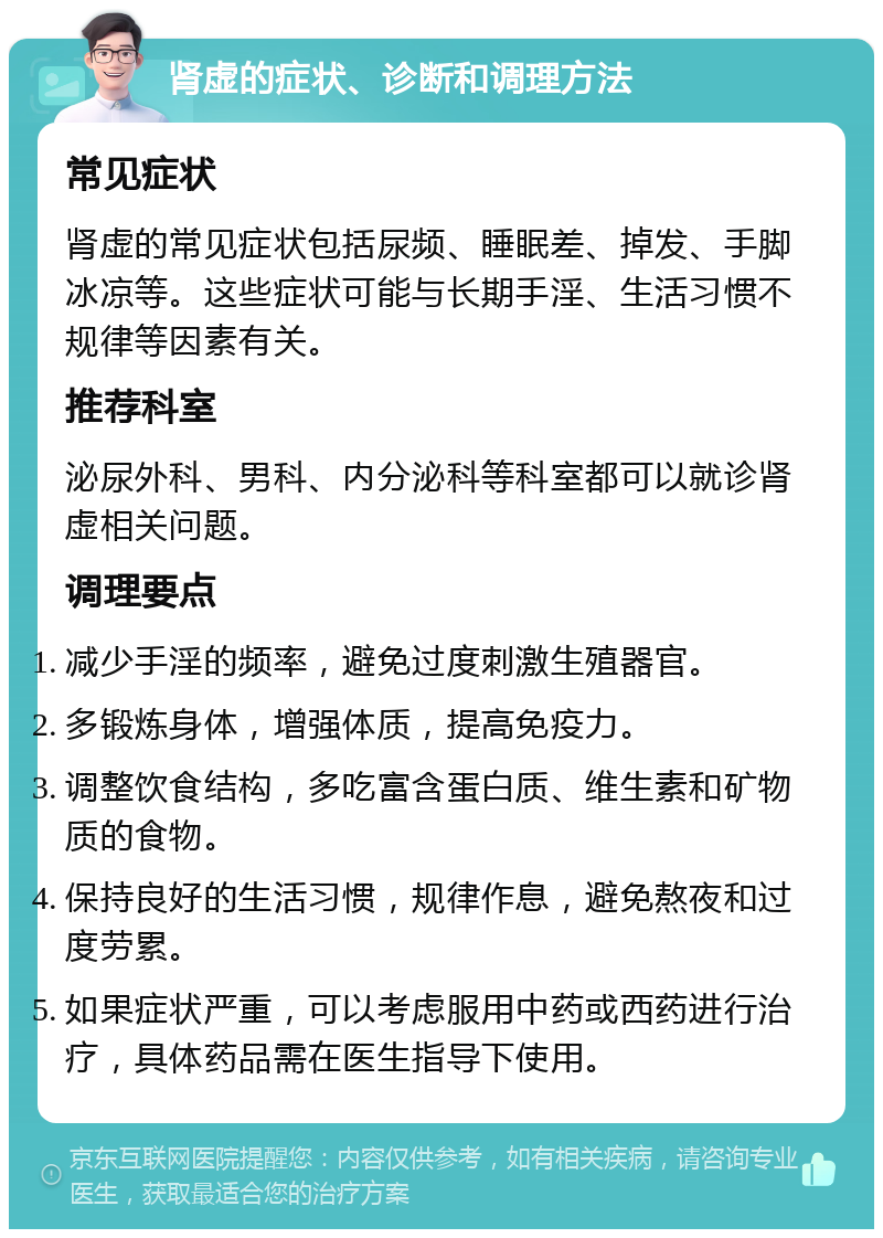 肾虚的症状、诊断和调理方法 常见症状 肾虚的常见症状包括尿频、睡眠差、掉发、手脚冰凉等。这些症状可能与长期手淫、生活习惯不规律等因素有关。 推荐科室 泌尿外科、男科、内分泌科等科室都可以就诊肾虚相关问题。 调理要点 减少手淫的频率，避免过度刺激生殖器官。 多锻炼身体，增强体质，提高免疫力。 调整饮食结构，多吃富含蛋白质、维生素和矿物质的食物。 保持良好的生活习惯，规律作息，避免熬夜和过度劳累。 如果症状严重，可以考虑服用中药或西药进行治疗，具体药品需在医生指导下使用。