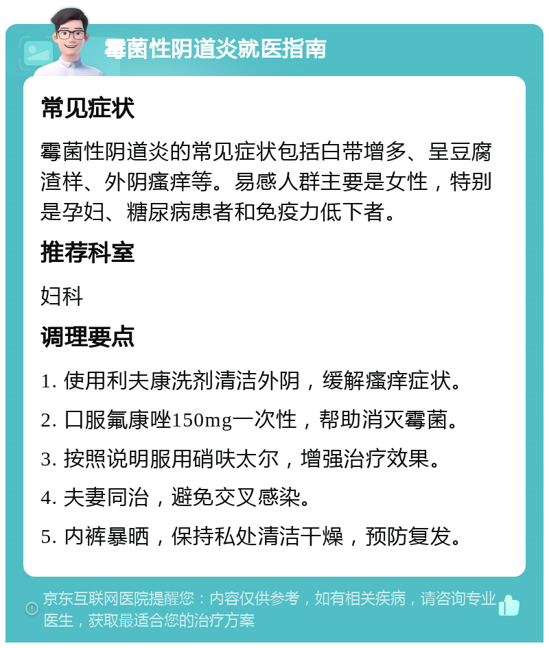 霉菌性阴道炎就医指南 常见症状 霉菌性阴道炎的常见症状包括白带增多、呈豆腐渣样、外阴瘙痒等。易感人群主要是女性，特别是孕妇、糖尿病患者和免疫力低下者。 推荐科室 妇科 调理要点 1. 使用利夫康洗剂清洁外阴，缓解瘙痒症状。 2. 口服氟康唑150mg一次性，帮助消灭霉菌。 3. 按照说明服用硝呋太尔，增强治疗效果。 4. 夫妻同治，避免交叉感染。 5. 内裤暴晒，保持私处清洁干燥，预防复发。